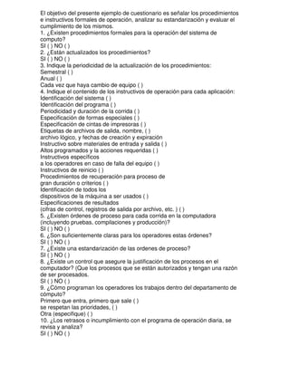 El objetivo del presente ejemplo de cuestionario es señalar los procedimientos
e instructivos formales de operación, analizar su estandarización y evaluar el
cumplimiento de los mismos.
1. ¿Existen procedimientos formales para la operación del sistema de
computo?
SI ( ) NO ( )
2. ¿Están actualizados los procedimientos?
SI ( ) NO ( )
3. Indique la periodicidad de la actualización de los procedimientos:
Semestral ( )
Anual ( )
Cada vez que haya cambio de equipo ( )
4. Indique el contenido de los instructivos de operación para cada aplicación:
Identificación del sistema ( )
Identificación del programa ( )
Periodicidad y duración de la corrida ( )
Especificación de formas especiales ( )
Especificación de cintas de impresoras ( )
Etiquetas de archivos de salida, nombre, ( )
archivo lógico, y fechas de creación y expiración
Instructivo sobre materiales de entrada y salida ( )
Altos programados y la acciones requeridas ( )
Instructivos específicos
a los operadores en caso de falla del equipo ( )
Instructivos de reinicio ( )
Procedimientos de recuperación para proceso de
gran duración o criterios ( )
Identificación de todos los
dispositivos de la máquina a ser usados ( )
Especificaciones de resultados
(cifras de control, registros de salida por archivo, etc. ) ( )
5. ¿Existen órdenes de proceso para cada corrida en la computadora
(incluyendo pruebas, compilaciones y producción)?
SI ( ) NO ( )
6. ¿Son suficientemente claras para los operadores estas órdenes?
SI ( ) NO ( )
7. ¿Existe una estandarización de las ordenes de proceso?
SI ( ) NO ( )
8. ¿Existe un control que asegure la justificación de los procesos en el
computador? (Que los procesos que se están autorizados y tengan una razón
de ser procesados.
SI ( ) NO ( )
9. ¿Cómo programan los operadores los trabajos dentro del departamento de
cómputo?
Primero que entra, primero que sale ( )
se respetan las prioridades, ( )
Otra (especifique) ( )
10. ¿Los retrasos o incumplimiento con el programa de operación diaria, se
revisa y analiza?
SI ( ) NO ( )

 