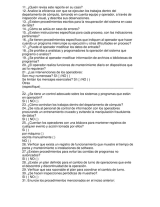 11. ¿Quién revisa este reporte en su caso?
12. Analice la eficiencia con que se ejecutan los trabajos dentro del
departamento de cómputo, tomando en cuenta equipo y operador, a través de
inspección visual, y describa sus observaciones.
13. ¿Existen procedimientos escritos para la recuperación del sistema en caso
de falla?
14. ¿Cómo se actúa en caso de errores?
15. ¿Existen instrucciones especificas para cada proceso, con las indicaciones
pertinentes?
16. ¿Se tienen procedimientos específicos que indiquen al operador que hacer
cuando un programa interrumpe su ejecución u otras dificultades en proceso?
17. ¿Puede el operador modificar los datos de entrada?
18. ¿Se prohibe a analistas y programadores la operación del sistema que
programo o analizo?
19. ¿Se prohibe al operador modificar información de archivos o bibliotecas de
programas?
20. ¿El operador realiza funciones de mantenimiento diario en dispositivos que
así lo requieran?
21. ¿Las intervenciones de los operadores:
Son muy numerosas? SI ( ) NO ( )
Se limitan los mensajes esenciales? SI ( ) NO ( )
Otras
(especifique)_____________________________________________________
_
22. ¿Se tiene un control adecuado sobre los sistemas y programas que están
en operación?
SI ( ) NO ( )
23. ¿Cómo controlan los trabajos dentro del departamento de cómputo?
24. ¿Se rota al personal de control de información con los operadores
procurando un entrenamiento cruzado y evitando la manipulación fraudulenta
de datos?
SI ( ) NO ( )
25. ¿Cuentan los operadores con una bitácora para mantener registros de
cualquier evento y acción tomada por ellos?
Si ( )
por máquina ( )
escrita manualmente ( )
NO ( )
26. Verificar que exista un registro de funcionamiento que muestre el tiempo de
paros y mantenimiento o instalaciones de software.
27.¿Existen procedimientos para evitar las corridas de programas no
autorizados?
SI ( ) NO ( )
28. ¿Existe un plan definido para el cambio de turno de operaciones que evite
el descontrol y discontinuidad de la operación.
29. Verificar que sea razonable el plan para coordinar el cambio de turno.
30. ¿Se hacen inspecciones periódicas de muestreo?
SI ( ) NO ( )
31. Enuncie los procedimientos mencionados en el inciso anterior:

 