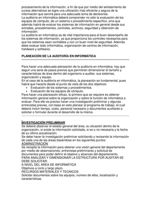 procesamiento de la información, a fin de que por medio del señalamiento de
cursos alternativos se logre una utilización más eficiente y segura de la
información que servirá para una adecuada toma de decisiones.
La auditoría en informática deberá comprender no sólo la evaluación de los
equipos de cómputo, de un sistema o procedimiento específico, sino que
además habrá de evaluar los sistemas de información en general desde sus
entradas, procedimientos, controles, archivos, seguridad y obtención de
información.
La auditoría en informática es de vital importancia para el buen desempeño de
los sistemas de información, ya que proporciona los controles necesarios para
que los sistemas sean confiables y con un buen nivel de seguridad. Además
debe evaluar todo (informática, organización de centros de información,
hardware y software).
PLANEACIÓN DE LA AUDITORÍA EN INFORMÁTICA
Para hacer una adecuada planeación de la auditoría en informática, hay que
seguir una serie de pasos previos que permitirán dimensionar el tamaño y
características de área dentro del organismo a auditar, sus sistemas,
organización y equipo.
En el caso de la auditoría en informática, la planeación es fundamental, pues
habrá que hacerla desde el punto de vista de los dos objetivos:
• Evaluación de los sistemas y procedimientos.
• Evaluación de los equipos de cómputo.
Para hacer una planeación eficaz, lo primero que se requiere es obtener
información general sobre la organización y sobre la función de informática a
evaluar. Para ello es preciso hacer una investigación preliminar y algunas
entrevistas previas, con base en esto planear el programa de trabajo, el cual
deberá incluir tiempo, costo, personal necesario y documentos auxiliares a
solicitar o formular durante el desarrollo de la misma.
INVESTIGACIÓN PRELIMINAR
Se deberá observar el estado general del área, su situación dentro de la
organización, si existe la información solicitada, si es o no necesaria y la fecha
de su última actualización.
Se debe hacer la investigación preliminar solicitando y revisando la información
de cada una de las áreas basándose en los siguientes puntos:
ADMINISTRACIÓN
Se recopila la información para obtener una visión general del departamento
por medio de observaciones, entrevistas preliminares y solicitud de
documentos para poder definir el objetivo y alcances del departamento.
PARA ANALIZAR Y DIMENSIONAR LA ESTRUCTURA POR AUDITAR SE
DEBE SOLICITAR:
A NIVEL DEL ÁREA DE INFORMÁTICA
Objetivos a corto y largo plazo.
RECURSOS MATERIALES Y TECNICOS
Solicitar documentos sobre los equipos, número de ellos, localización y
características.

 