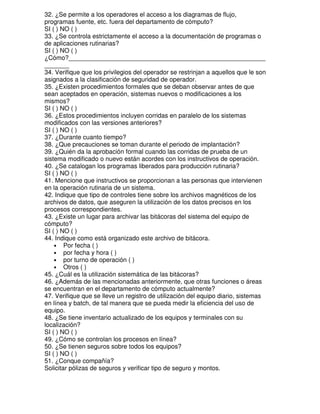 32. ¿Se permite a los operadores el acceso a los diagramas de flujo,
programas fuente, etc. fuera del departamento de cómputo?
SI ( ) NO ( )
33. ¿Se controla estrictamente el acceso a la documentación de programas o
de aplicaciones rutinarias?
SI ( ) NO ( )
¿Cómo?________________________________________________________
_______
34. Verifique que los privilegios del operador se restrinjan a aquellos que le son
asignados a la clasificación de seguridad de operador.
35. ¿Existen procedimientos formales que se deban observar antes de que
sean aceptados en operación, sistemas nuevos o modificaciones a los
mismos?
SI ( ) NO ( )
36. ¿Estos procedimientos incluyen corridas en paralelo de los sistemas
modificados con las versiones anteriores?
SI ( ) NO ( )
37. ¿Durante cuanto tiempo?
38. ¿Que precauciones se toman durante el periodo de implantación?
39. ¿Quién da la aprobación formal cuando las corridas de prueba de un
sistema modificado o nuevo están acordes con los instructivos de operación.
40. ¿Se catalogan los programas liberados para producción rutinaria?
SI ( ) NO ( )
41. Mencione que instructivos se proporcionan a las personas que intervienen
en la operación rutinaria de un sistema.
42. Indique que tipo de controles tiene sobre los archivos magnéticos de los
archivos de datos, que aseguren la utilización de los datos precisos en los
procesos correspondientes.
43. ¿Existe un lugar para archivar las bitácoras del sistema del equipo de
cómputo?
SI ( ) NO ( )
44. Indique como está organizado este archivo de bitácora.
• Por fecha ( )
• por fecha y hora ( )
• por turno de operación ( )
• Otros ( )
45. ¿Cuál es la utilización sistemática de las bitácoras?
46. ¿Además de las mencionadas anteriormente, que otras funciones o áreas
se encuentran en el departamento de cómputo actualmente?
47. Verifique que se lleve un registro de utilización del equipo diario, sistemas
en línea y batch, de tal manera que se pueda medir la eficiencia del uso de
equipo.
48. ¿Se tiene inventario actualizado de los equipos y terminales con su
localización?
SI ( ) NO ( )
49. ¿Cómo se controlan los procesos en línea?
50. ¿Se tienen seguros sobre todos los equipos?
SI ( ) NO ( )
51. ¿Conque compañía?
Solicitar pólizas de seguros y verificar tipo de seguro y montos.

 
