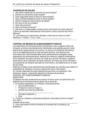 52. ¿Cómo se controlan las llaves de acceso (Password)?.
CONTROLES DE SALIDA
1. ¿Se tienen copias de los archivos en otros locales?
2. ¿Dónde se encuentran esos locales?
3. ¿Que seguridad física se tiene en esos locales?
4. ¿Que confidencialidad se tiene en esos locales?
5. ¿Quién entrega los documentos de salida?
6. ¿En que forma se entregan?
7. ¿Que documentos?
8. ¿Que controles se tienen?
9. ¿Se tiene un responsable (usuario) de la información de cada sistema?
¿Cómo se atienden solicitudes de información a otros usuarios del mismo
sistema?
10. ¿Se destruye la información utilizada, o bien que se hace con ella?
Destruye ( ) Vende ( ) Tira ( ) Otro ______________________________
CONTROL DE MEDIOS DE ALMACENAMIENTO MASIVO
Los dispositivos de almacenamiento representan, para cualquier centro de
cómputo, archivos extremadamente importantes cuya pérdida parcial o total
podría tener repercusiones muy serias, no sólo en la unidad de informática,
sino en la dependencia de la cual se presta servicio. Una dirección de
informática bien administrada debe tener perfectamente protegidos estos
dispositivos de almacenamiento, además de mantener registros sistemáticos
de la utilización de estos archivos, de modo que servirán de base a registros
sistemáticos de la utilización de estos archivos, de modo que sirvan de base a
los programas de limpieza (borrado de información), principalmente en el caso
de las cintas.
Además se deben tener perfectamente identificados los carretes para reducir la
posibilidad de utilización errónea o destrucción de la información.
Un manejo adecuado de estos dispositivos permitirá una operación más
eficiente y segura, mejorando además los tiempos de procesos.
CONTROL DE ALMACENAMIENTO MASIVO
OBJETIVOS
El objetivo de este cuestionario es evaluar la forma como se administran los
dispositivos de almacenamiento básico de la dirección.
1. Los locales asignados a la cintoteca y discoteca tienen:
• Aire acondicionado ( )
• Protección contra el fuego ( )
• (señalar que tipo de protección
)__________________________________
• Cerradura especial ( )
• Otra
2. ¿Tienen la cintoteca y discoteca protección automática contra el fuego?
SI ( ) NO ( )
(señalar de que tipo)_______________________________________________
3. ¿Que información mínima contiene el inventario de la cintoteca y la
discoteca?

 