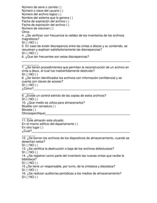 Número de serie o carrete ( )
Número o clave del usuario ( )
Número del archivo lógico ( )
Nombre del sistema que lo genera ( )
Fecha de expiración del archivo ( )
Fecha de expiración del archivo ( )
Número de volumen ( )
Otros
4. ¿Se verifican con frecuencia la validez de los inventarios de los archivos
magnéticos?
SI ( ) NO ( )
5. En caso de existir discrepancia entre las cintas o discos y su contenido, se
resuelven y explican satisfactoriamente las discrepancias?
SI ( ) NO ( )
6. ¿Que tan frecuentes son estas discrepancias?
_______________________________________________________________
__________
7. ¿Se tienen procedimientos que permitan la reconstrucción de un archivo en
cinta a disco, el cual fue inadvertidamente destruido?
SI ( ) NO ( )
8. ¿Se tienen identificados los archivos con información confidencial y se
cuenta con claves de acceso?
SI ( ) NO ( )
¿Cómo?________________________________________________________
_______
9. ¿Existe un control estricto de las copias de estos archivos?
SI ( ) NO ( )
10. ¿Que medio se utiliza para almacenarlos?
Mueble con cerradura ( )
Bóveda ( )
Otro(especifique)_________________________________________________
______
11. Este almacén esta situado:
En el mismo edificio del departamento ( )
En otro lugar ( )
¿Cual?_________________________________________________________
________
12. ¿Se borran los archivos de los dispositivos de almacenamiento, cuando se
desechan estos?
SI ( ) NO ( )
13. ¿Se certifica la destrucción o baja de los archivos defectuosos?
SI ( ) NO ( )
14. ¿Se registran como parte del inventario las nuevas cintas que recibe la
biblioteca?
SI ( ) NO ( )
15 ¿Se tiene un responsable, por turno, de la cintoteca y discoteca?
SI ( ) NO ( )
16. ¿Se realizan auditorías periódicas a los medios de almacenamiento?
SI ( ) NO ( )

 
