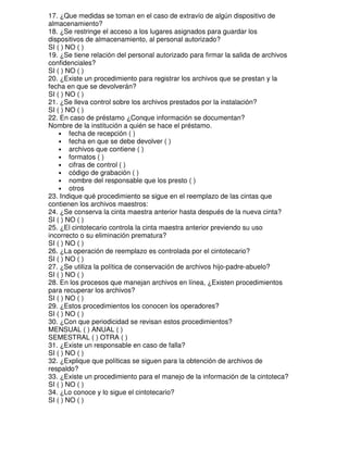 17. ¿Que medidas se toman en el caso de extravío de algún dispositivo de
almacenamiento?
18. ¿Se restringe el acceso a los lugares asignados para guardar los
dispositivos de almacenamiento, al personal autorizado?
SI ( ) NO ( )
19. ¿Se tiene relación del personal autorizado para firmar la salida de archivos
confidenciales?
SI ( ) NO ( )
20. ¿Existe un procedimiento para registrar los archivos que se prestan y la
fecha en que se devolverán?
SI ( ) NO ( )
21. ¿Se lleva control sobre los archivos prestados por la instalación?
SI ( ) NO ( )
22. En caso de préstamo ¿Conque información se documentan?
Nombre de la institución a quién se hace el préstamo.
• fecha de recepción ( )
• fecha en que se debe devolver ( )
• archivos que contiene ( )
• formatos ( )
• cifras de control ( )
• código de grabación ( )
• nombre del responsable que los presto ( )
• otros
23. Indique qué procedimiento se sigue en el reemplazo de las cintas que
contienen los archivos maestros:
24. ¿Se conserva la cinta maestra anterior hasta después de la nueva cinta?
SI ( ) NO ( )
25. ¿El cintotecario controla la cinta maestra anterior previendo su uso
incorrecto o su eliminación prematura?
SI ( ) NO ( )
26. ¿La operación de reemplazo es controlada por el cintotecario?
SI ( ) NO ( )
27. ¿Se utiliza la política de conservación de archivos hijo-padre-abuelo?
SI ( ) NO ( )
28. En los procesos que manejan archivos en línea, ¿Existen procedimientos
para recuperar los archivos?
SI ( ) NO ( )
29. ¿Estos procedimientos los conocen los operadores?
SI ( ) NO ( )
30. ¿Con que periodicidad se revisan estos procedimientos?
MENSUAL ( ) ANUAL ( )
SEMESTRAL ( ) OTRA ( )
31. ¿Existe un responsable en caso de falla?
SI ( ) NO ( )
32. ¿Explique que políticas se siguen para la obtención de archivos de
respaldo?
33. ¿Existe un procedimiento para el manejo de la información de la cintoteca?
SI ( ) NO ( )
34. ¿Lo conoce y lo sigue el cintotecario?
SI ( ) NO ( )

 