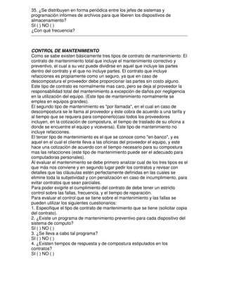 35. ¿Se distribuyen en forma periódica entre los jefes de sistemas y
programación informes de archivos para que liberen los dispositivos de
almacenamiento?
SI ( ) NO ( )
¿Con qué frecuencia?

CONTROL DE MANTENIMIENTO
Como se sabe existen básicamente tres tipos de contrato de mantenimiento: El
contrato de mantenimiento total que incluye el mantenimiento correctivo y
preventivo, el cual a su vez puede dividirse en aquel que incluye las partes
dentro del contrato y el que no incluye partes. El contrato que incluye
refacciones es propiamente como un seguro, ya que en caso de
descompostura el proveedor debe proporcionar las partes sin costo alguno.
Este tipo de contrato es normalmente mas caro, pero se deja al proveedor la
responsabilidad total del mantenimiento a excepción de daños por negligencia
en la utilización del equipo. (Este tipo de mantenimiento normalmente se
emplea en equipos grandes).
El segundo tipo de mantenimiento es "por llamada", en el cual en caso de
descompostura se le llama al proveedor y éste cobra de acuerdo a una tarifa y
al tiempo que se requiera para componerlo(casi todos los proveedores
incluyen, en la cotización de compostura, el tiempo de traslado de su oficina a
donde se encuentre el equipo y viceversa). Este tipo de mantenimiento no
incluye refacciones.
El tercer tipo de mantenimiento es el que se conoce como "en banco", y es
aquel en el cual el cliente lleva a las oficinas del proveedor el equipo, y este
hace una cotización de acuerdo con el tiempo necesario para su compostura
mas las refacciones (este tipo de mantenimiento puede ser el adecuado para
computadoras personales).
Al evaluar el mantenimiento se debe primero analizar cual de los tres tipos es el
que más nos conviene y en segundo lugar pedir los contratos y revisar con
detalles que las cláusulas estén perfectamente definidas en las cuales se
elimine toda la subjetividad y con penalización en caso de incumplimiento, para
evitar contratos que sean parciales.
Para poder exigirle el cumplimiento del contrato de debe tener un estricto
control sobre las fallas, frecuencia, y el tiempo de reparación.
Para evaluar el control que se tiene sobre el mantenimiento y las fallas se
pueden utilizar los siguientes cuestionarios:
1. Especifique el tipo de contrato de mantenimiento que se tiene (solicitar copia
del contrato).
2. ¿Existe un programa de mantenimiento preventivo para cada dispositivo del
sistema de computo?
SI ( ) NO ( )
3. ¿Se lleva a cabo tal programa?
SI ( ) NO ( )
4. ¿Existen tiempos de respuesta y de compostura estipulados en los
contratos?
SI ( ) NO ( )

 