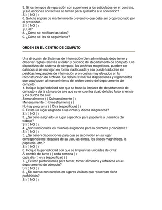 5. Si los tiempos de reparación son superiores a los estipulados en el contrato,
¿Qué acciones correctivas se toman para ajustarlos a lo convenido?
SI ( ) NO ( )
6. Solicite el plan de mantenimiento preventivo que debe ser proporcionado por
el proveedor.SI ( ) NO ( )
¿Cual?
8. ¿Cómo se notifican las fallas?
9. ¿Cómo se les da seguimiento?
ORDEN EN EL CENTRO DE CÓMPUTO
Una dirección de Sistemas de Información bien administrada debe tener y
observar reglas relativas al orden y cuidado del departamento de cómputo. Los
dispositivos del sistema de cómputo, los archivos magnéticos, pueden ser
dañados si se manejan en forma inadecuada y eso puede traducirse en
perdidas irreparables de información o en costos muy elevados en la
reconstrucción de archivos. Se deben revisar las disposiciones y reglamentos
que coadyuven al mantenimiento del orden dentro del departamento de
cómputo.
1. Indique la periodicidad con que se hace la limpieza del departamento de
cómputo y de la cámara de aire que se encuentra abajo del piso falso si existe
y los ductos de aire:
Semanalmente ( ) Quincenalmente ( )
Mensualmente ( ) Bimestralmente ( )
No hay programa ( ) Otra (especifique) ( )
2. Existe un lugar asignado a las cintas y discos magnéticos?
SI ( ) NO ( )
3. ¿Se tiene asignado un lugar especifico para papelería y utensilios de
trabajo?
SI ( ) NO ( )
4. ¿Son funcionales los muebles asignados para la cintoteca y discoteca?
SI ( ) NO ( )
5. ¿Se tienen disposiciones para que se acomoden en su lugar
correspondiente, después de su uso, las cintas, los discos magnéticos, la
papelería, etc.?
SI ( ) NO ( )
6. Indique la periodicidad con que se limpian las unidades de cinta:
Al cambio de turno ( ) cada semana ( )
cada día ( ) otra (especificar) ( )
7. ¿Existen prohibiciones para fumar, tomar alimentos y refrescos en el
departamento de cómputo?
SI ( ) NO ( )
8. ¿Se cuenta con carteles en lugares visibles que recuerdan dicha
prohibición?
SI ( ) NO ( )

 