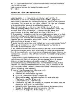 10. ¿La capacidad de memoria y de almacenamiento máximo del sistema de
cómputo es suficiente
para atender el proceso por lotes y el proceso remoto?
SI ( ) NO ( )
SEGURIDAD LÓGICA Y CONFIDENCIAL
La computadora es un instrumento que estructura gran cantidad de
información, la cual puede ser confidencial para individuos, empresas o
instituciones, y puede ser mal utilizada o divulgada a personas que hagan mal
uso de esta. También puede ocurrir robos, fraudes o sabotajes que provoquen
la destrucción total o parcial de la actividad computacional.
Esta información puede ser de suma importancia, y el no tenerla en el
momento preciso puede provocar retrasos sumamente costosos. Antes esta
situación, en el transcurso del siglo XX, el mundo ha sido testigo de la
transformación de algunos aspectos de seguridad y de derecho.
En la actualidad y principalmente en las computadoras personales, se ha dado
otro factor que hay que considerar el llamado ""virus" de las computadoras, el
cual aunque tiene diferentes intenciones se encuentra principalmente para
paquetes que son copiados sin autorización ("piratas") y borra toda la
información que se tiene en un disco.
Al auditar los sistemas se debe tener cuidado que no se tengan copias "piratas"
o bien que, al conectarnos en red con otras computadoras, no exista la
posibilidad de transmisión del virus.
El uso inadecuado de la computadora comienza desde la utilización de tiempo
de máquina para usos ajenos de la organización, la copia de programas para
fines de comercialización sin reportar los derechos de autor hasta el acceso por
vía telefónica a bases de datos a fin de modificar la información con propósitos
fraudulentos.
Un método eficaz para proteger sistemas de computación es el software de
control de acceso. Dicho simplemente, los paquetes de control de acceso
protegen contra el acceso no autorizado, pues piden del usuario una
contraseña antes de permitirle el acceso a información confidencial. Dichos
paquetes han sido populares desde hace muchos años en el mundo de las
computadoras grandes, y los principales proveedores ponen a disposición de
clientes algunos de estos paquetes.
El sistema integral de seguridad debe comprender:
• Elementos administrativos
• Definición de una política de seguridad
• Organización y división de responsabilidades
• Seguridad física y contra catástrofes(incendio, terremotos, etc.)
• Prácticas de seguridad del personal
• Elementos técnicos y procedimientos
• Sistemas de seguridad (de equipos y de sistemas, incluyendo todos los
elementos, tanto redes como terminales.
• Aplicación de los sistemas de seguridad, incluyendo datos y archivos
• El papel de los auditores, tanto internos como externos
• Planeación de programas de desastre y su prueba.

 