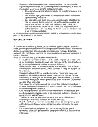 En cuanto a la división del trabajo se debe evaluar que se tomen las
siguientes precauciones, las cuales dependerán del riesgo que tenga la
información y del tipo y tamaño de la organización.
o El personal que prepara la información no debe tener acceso a la
operación.
o Los análisis y programadores no deben tener acceso al área de
operaciones y viceversa.
o Los operadores no debe tener acceso irrestringido a las librerías
ni a los lugares donde se tengan los archivos almacenados; es
importante separar las funciones de librería y de operación.
o Los operadores no deben ser los únicos que tengan el control
sobre los trabajos procesados y no deben hacer las correcciones
a los errores detectados.
Al implantar sistemas de seguridad puede, reducirse la flexibilidad en el trabajo,
pero no debe reducir la eficiencia.
•

SEGURIDAD FÍSICA
El objetivo es establecer políticas, procedimientos y prácticas para evitar las
interrupciones prolongadas del servicio de procesamiento de datos, información
debido a contingencias como incendio, inundaciones, huelgas, disturbios,
sabotaje, etc. y continuar en medio de emergencia hasta que sea restaurado el
servicio completo.
Entre las precauciones que se deben revisar están:
• Los ductos del aire acondicionado deben estar limpios, ya que son una
de las principales causas del polvo y se habrá de contar con detectores
de humo que indiquen la posible presencia de fuego.
• En las instalaciones de alto riesgo se debe tener equipo de fuente no
interrumpible, tanto en la computadora como en la red y los equipos de
teleproceso.
• En cuanto a los extintores, se debe revisar en número de estos, su
capacidad, fácil acceso, peso y tipo de producto que utilizan. Es muy
frecuente que se tengan los extintores, pero puede suceder que no se
encuentren recargados o bien que sean de difícil acceso de un peso tal
que sea difícil utilizarlos.
• Esto es común en lugares donde se encuentran trabajando hombres y
mujeres y los extintores están a tal altura o con un peso tan grande que
una mujer no puede utilizarlos.
• Otro de los problemas es la utilización de extintores inadecuados que
pueden provocar mayor perjuicio a las máquinas (extintores líquidos) o
que producen gases tóxicos.
• También se debe ver si el personal sabe usar los equipos contra
incendio y si ha habido prácticas en cuanto a su uso.
• Se debe verificar que existan suficientes salidas de emergencia y que
estén debidamente controladas para evitar robos por medio de estas
salidas.
• Los materiales mas peligrosos son las cintas magnéticas que al
quemarse, producen gases tóxicos y el papel carbón que es altamente
inflamable.

 