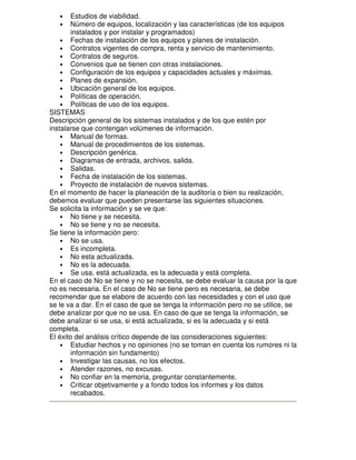Estudios de viabilidad.
Número de equipos, localización y las características (de los equipos
instalados y por instalar y programados)
• Fechas de instalación de los equipos y planes de instalación.
• Contratos vigentes de compra, renta y servicio de mantenimiento.
• Contratos de seguros.
• Convenios que se tienen con otras instalaciones.
• Configuración de los equipos y capacidades actuales y máximas.
• Planes de expansión.
• Ubicación general de los equipos.
• Políticas de operación.
• Políticas de uso de los equipos.
SISTEMAS
Descripción general de los sistemas instalados y de los que estén por
instalarse que contengan volúmenes de información.
• Manual de formas.
• Manual de procedimientos de los sistemas.
• Descripción genérica.
• Diagramas de entrada, archivos, salida.
• Salidas.
• Fecha de instalación de los sistemas.
• Proyecto de instalación de nuevos sistemas.
En el momento de hacer la planeación de la auditoría o bien su realización,
debemos evaluar que pueden presentarse las siguientes situaciones.
Se solicita la información y se ve que:
• No tiene y se necesita.
• No se tiene y no se necesita.
Se tiene la información pero:
• No se usa.
• Es incompleta.
• No esta actualizada.
• No es la adecuada.
• Se usa, está actualizada, es la adecuada y está completa.
En el caso de No se tiene y no se necesita, se debe evaluar la causa por la que
no es necesaria. En el caso de No se tiene pero es necesaria, se debe
recomendar que se elabore de acuerdo con las necesidades y con el uso que
se le va a dar. En el caso de que se tenga la información pero no se utilice, se
debe analizar por que no se usa. En caso de que se tenga la información, se
debe analizar si se usa, si está actualizada, si es la adecuada y si está
completa.
El éxito del análisis crítico depende de las consideraciones siguientes:
• Estudiar hechos y no opiniones (no se toman en cuenta los rumores ni la
información sin fundamento)
• Investigar las causas, no los efectos.
• Atender razones, no excusas.
• No confiar en la memoria, preguntar constantemente.
• Criticar objetivamente y a fondo todos los informes y los datos
recabados.
•
•

 