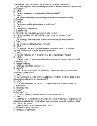 Tomando en cuenta lo anterior se elaboro el siguiente cuestionario:
1. ¿Se han adoptado medidas de seguridad en el departamento de sistemas de
información?
SI ( ) NO ( )
2. ¿Existen una persona responsable de la seguridad?
SI ( ) NO ( )
3. ¿Se ha dividido la responsabilidad para tener un mejor control de la
seguridad?
SI ( ) NO ( )
4. ¿Existe personal de vigilancia en la institución?
SI ( ) NO ( )
5. ¿La vigilancia se contrata?
a) Directamente ( )
b) Por medio de empresas que venden ese servicio ( )
6. ¿Existe una clara definición de funciones entre los puestos clave?
SI ( ) NO ( )
7. ¿Se investiga a los vigilantes cuando son contratados directamente?
SI ( ) NO ( )
8. ¿Se controla el trabajo fuera de horario?
SI ( ) NO ( )
9. ¿Se registran las acciones de los operadores para evitar que realicen
algunas pruebas que puedan dañar los sistemas?.
SI ( ) NO ( )
10. ¿Existe vigilancia en el departamento de cómputo las 24 horas?
SI ( ) NO ( )
11. ¿Existe vigilancia a la entrada del departamento de cómputo las 24 horas?
a) Vigilante ? ( )
b) Recepcionista? ( )
c) Tarjeta de control de acceso ? ( )
d) Nadie? ( )
12. ¿Se permite el acceso a los archivos y programas a los programadores,
analistas y operadores?
SI ( ) NO ( )
13. Se ha instruido a estas personas sobre que medidas tomar en caso de que
alguien pretenda entrar sin autorización?
SI ( ) NO ( )
14. El edificio donde se encuentra la computadora esta situado a salvo de:
a) Inundación? ( )
b) Terremoto? ( )
c) Fuego? ( )
d) Sabotaje? ( )
15. El centro de cómputo tiene salida al exterior al exterior?
SI ( ) NO ( )
16. Describa brevemente la construcción del centro de cómputo, de preferencia
proporcionando planos y material con que construido y equipo (muebles, sillas
etc.) dentro del centro.
17. ¿Existe control en el acceso a este cuarto?
a) Por identificación personal? ( )
b) Por tarjeta magnética? ( )

 