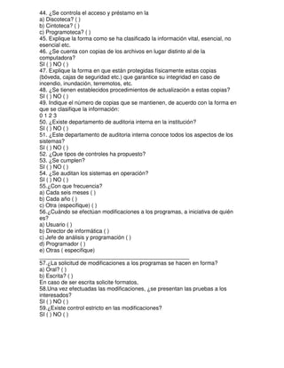 44. ¿Se controla el acceso y préstamo en la
a) Discoteca? ( )
b) Cintoteca? ( )
c) Programoteca? ( )
45. Explique la forma como se ha clasificado la información vital, esencial, no
esencial etc.
46. ¿Se cuenta con copias de los archivos en lugar distinto al de la
computadora?
SI ( ) NO ( )
47. Explique la forma en que están protegidas físicamente estas copias
(bóveda, cajas de seguridad etc.) que garantice su integridad en caso de
incendio, inundación, terremotos, etc.
48. ¿Se tienen establecidos procedimientos de actualización a estas copias?
SI ( ) NO ( )
49. Indique el número de copias que se mantienen, de acuerdo con la forma en
que se clasifique la información:
0123
50. ¿Existe departamento de auditoria interna en la institución?
SI ( ) NO ( )
51. ¿Este departamento de auditoria interna conoce todos los aspectos de los
sistemas?
SI ( ) NO ( )
52. ¿Que tipos de controles ha propuesto?
53. ¿Se cumplen?
SI ( ) NO ( )
54. ¿Se auditan los sistemas en operación?
SI ( ) NO ( )
55.¿Con que frecuencia?
a) Cada seis meses ( )
b) Cada año ( )
c) Otra (especifique) ( )
56.¿Cuándo se efectúan modificaciones a los programas, a iniciativa de quién
es?
a) Usuario ( )
b) Director de informática ( )
c) Jefe de análisis y programación ( )
d) Programador ( )
e) Otras ( especifique)
________________________________________________
57.¿La solicitud de modificaciones a los programas se hacen en forma?
a) Oral? ( )
b) Escrita? ( )
En caso de ser escrita solicite formatos,
58.Una vez efectuadas las modificaciones, ¿se presentan las pruebas a los
interesados?
SI ( ) NO ( )
59.¿Existe control estricto en las modificaciones?
SI ( ) NO ( )

 