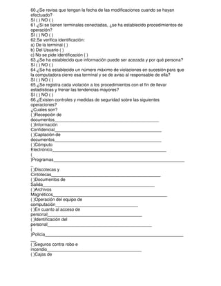 60.¿Se revisa que tengan la fecha de las modificaciones cuando se hayan
efectuado?
SI ( ) NO ( )
61.¿Si se tienen terminales conectadas, ¿se ha establecido procedimientos de
operación?
SI ( ) NO ( )
62.Se verifica identificación:
a) De la terminal ( )
b) Del Usuario ( )
c) No se pide identificación ( )
63.¿Se ha establecido que información puede ser acezada y por qué persona?
SI ( ) NO ( )
64.¿Se ha establecido un número máximo de violaciones en sucesión para que
la computadora cierre esa terminal y se de aviso al responsable de ella?
SI ( ) NO ( )
65.¿Se registra cada violación a los procedimientos con el fin de llevar
estadísticas y frenar las tendencias mayores?
SI ( ) NO ( )
66.¿Existen controles y medidas de seguridad sobre las siguientes
operaciones?
¿Cuales son?
( )Recepción de
documentos___________________________________________
( )Información
Confidencial____________________________________________
( )Captación de
documentos____________________________________________
( )Cómputo
Electrónico_______________________________________________
(
)Programas______________________________________________________
_
( )Discotecas y
Cintotecas_____________________________________________
( )Documentos de
Salida______________________________________________
( )Archivos
Magnéticos_______________________________________________
( )Operación del equipo de
computación__________________________________
( )En cuanto al acceso de
personal_______________________________________
( )Identificación del
personal___________________________________________
(
)Policia_________________________________________________________
__
( )Seguros contra robo e
incendio_______________________________________
( )Cajas de

 