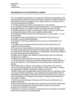 seguridad_________________________________________________
( )Otras
(especifique)_________________________________________________
SEGURIDAD EN LA UTILIZACIÓN DEL EQUIPO
En la actualidad los programas y los equipos son altamente sofisticados y sólo
algunas personas dentro del centro de cómputo conocen al detalle el diseño, lo
que puede provocar que puedan producir algún deterioro a los sistemas si no
se toman las siguientes medidas:
1) Se debe restringir el acceso a los programas y a los archivos.
2) Los operadores deben trabajar con poca supervisión y sin la participación de
los programadores, y no deben modificar los programas ni los archivos.
3) Se debe asegurar en todo momento que los datos y archivos usados sean
los adecuados, procurando no usar respaldos inadecuados.
4) No debe permitirse la entrada a la red a personas no autorizadas, ni a usar
las terminales.
5) Se deben realizar periódicamente una verificación física del uso de
terminales y de los reportes obtenidos.
6) Se deben monitorear periódicamente el uso que se le está dando a las
terminales.
7) Se deben hacer auditorías periódicas sobre el área de operación y la
utilización de las terminales.
8) El usuario es el responsable de los datos, por lo que debe asegurarse que
los datos recolectados sean procesados completamente. Esto sólo se logrará
por medio de los controles adecuados, los cuales deben ser definidos desde el
momento del diseño general del sistema.
9) Deben existir registros que reflejen la transformación entre las diferentes
funciones de un sistema.
10) Debe controlarse la distribución de las salidas (reportes, cintas, etc.).
11) Se debe guardar copias de los archivos y programas en lugares ajenos al
centro de cómputo y en las instalaciones de alta seguridad; por ejemplo: los
bancos.
12) Se debe tener un estricto control sobre el acceso físico a los archivos.
13) En el caso de programas, se debe asignar a cada uno de ellos, una clave
que identifique el sistema, subsistema, programa y versión.
También evitará que el programador ponga nombres que nos signifiquen nada
y que sean difíciles de identificar, lo que evitará que el programador utilice la
computadora para trabajos personales. Otro de los puntos en los que hay que
tener seguridad es en el manejo de información. Para controlar este tipo de
información se debe:
1) Cuidar que no se obtengan fotocopias de información confidencial sin la
debida autorización.
2) Sólo el personal autorizado debe tener acceso a la información confidencial.
3) Controlar los listados tanto de los procesos correctos como aquellos
procesos con terminación incorrecta.
4) Controlar el número de copias y la destrucción de la información y del papel
carbón de los reportes muy confidenciales.

 