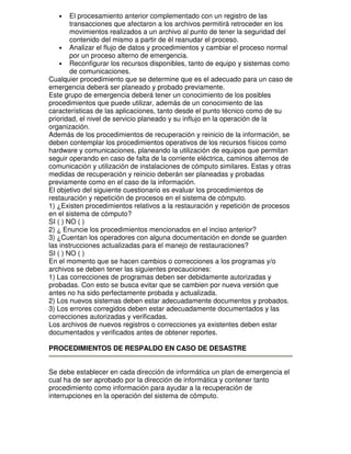 El procesamiento anterior complementado con un registro de las
transacciones que afectaron a los archivos permitirá retroceder en los
movimientos realizados a un archivo al punto de tener la seguridad del
contenido del mismo a partir de él reanudar el proceso.
• Analizar el flujo de datos y procedimientos y cambiar el proceso normal
por un proceso alterno de emergencia.
• Reconfigurar los recursos disponibles, tanto de equipo y sistemas como
de comunicaciones.
Cualquier procedimiento que se determine que es el adecuado para un caso de
emergencia deberá ser planeado y probado previamente.
Este grupo de emergencia deberá tener un conocimiento de los posibles
procedimientos que puede utilizar, además de un conocimiento de las
características de las aplicaciones, tanto desde el punto técnico como de su
prioridad, el nivel de servicio planeado y su influjo en la operación de la
organización.
Además de los procedimientos de recuperación y reinicio de la información, se
deben contemplar los procedimientos operativos de los recursos físicos como
hardware y comunicaciones, planeando la utilización de equipos que permitan
seguir operando en caso de falta de la corriente eléctrica, caminos alternos de
comunicación y utilización de instalaciones de cómputo similares. Estas y otras
medidas de recuperación y reinicio deberán ser planeadas y probadas
previamente como en el caso de la información.
El objetivo del siguiente cuestionario es evaluar los procedimientos de
restauración y repetición de procesos en el sistema de cómputo.
1) ¿Existen procedimientos relativos a la restauración y repetición de procesos
en el sistema de cómputo?
SI ( ) NO ( )
2) ¿ Enuncie los procedimientos mencionados en el inciso anterior?
3) ¿Cuentan los operadores con alguna documentación en donde se guarden
las instrucciones actualizadas para el manejo de restauraciones?
SI ( ) NO ( )
En el momento que se hacen cambios o correcciones a los programas y/o
archivos se deben tener las siguientes precauciones:
1) Las correcciones de programas deben ser debidamente autorizadas y
probadas. Con esto se busca evitar que se cambien por nueva versión que
antes no ha sido perfectamente probada y actualizada.
2) Los nuevos sistemas deben estar adecuadamente documentos y probados.
3) Los errores corregidos deben estar adecuadamente documentados y las
correcciones autorizadas y verificadas.
Los archivos de nuevos registros o correcciones ya existentes deben estar
documentados y verificados antes de obtener reportes.
•

PROCEDIMIENTOS DE RESPALDO EN CASO DE DESASTRE
Se debe establecer en cada dirección de informática un plan de emergencia el
cual ha de ser aprobado por la dirección de informática y contener tanto
procedimiento como información para ayudar a la recuperación de
interrupciones en la operación del sistema de cómputo.

 