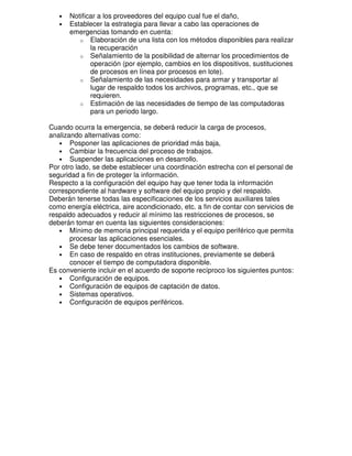 •
•

Notificar a los proveedores del equipo cual fue el daño,
Establecer la estrategia para llevar a cabo las operaciones de
emergencias tomando en cuenta:
o Elaboración de una lista con los métodos disponibles para realizar
la recuperación
o Señalamiento de la posibilidad de alternar los procedimientos de
operación (por ejemplo, cambios en los dispositivos, sustituciones
de procesos en línea por procesos en lote).
o Señalamiento de las necesidades para armar y transportar al
lugar de respaldo todos los archivos, programas, etc., que se
requieren.
o Estimación de las necesidades de tiempo de las computadoras
para un periodo largo.

Cuando ocurra la emergencia, se deberá reducir la carga de procesos,
analizando alternativas como:
• Posponer las aplicaciones de prioridad más baja,
• Cambiar la frecuencia del proceso de trabajos.
• Suspender las aplicaciones en desarrollo.
Por otro lado, se debe establecer una coordinación estrecha con el personal de
seguridad a fin de proteger la información.
Respecto a la configuración del equipo hay que tener toda la información
correspondiente al hardware y software del equipo propio y del respaldo.
Deberán tenerse todas las especificaciones de los servicios auxiliares tales
como energía eléctrica, aire acondicionado, etc. a fin de contar con servicios de
respaldo adecuados y reducir al mínimo las restricciones de procesos, se
deberán tomar en cuenta las siguientes consideraciones:
• Mínimo de memoria principal requerida y el equipo periférico que permita
procesar las aplicaciones esenciales.
• Se debe tener documentados los cambios de software.
• En caso de respaldo en otras instituciones, previamente se deberá
conocer el tiempo de computadora disponible.
Es conveniente incluir en el acuerdo de soporte recíproco los siguientes puntos:
• Configuración de equipos.
• Configuración de equipos de captación de datos.
• Sistemas operativos.
• Configuración de equipos periféricos.

 