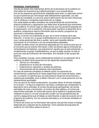 PERSONAL PARTICIPANTE
Una de las partes más importantes dentro de la planeación de la auditoría en
informática es el personal que deberá participar y sus características.
Uno de los esquemas generalmente aceptados para tener un adecuado control
es que el personal que intervengan esté debidamente capacitado, con alto
sentido de moralidad, al cual se le exija la optimización de recursos (eficiencia)
y se le retribuya o compense justamente por su trabajo.
Con estas bases se debe considerar las características de conocimientos,
práctica profesional y capacitación que debe tener el personal que intervendrá
en la auditoría. En primer lugar se debe pensar que hay personal asignado por
la organización, con el suficiente nivel para poder coordinar el desarrollo de la
auditoría, proporcionar toda la información que se solicite y programar las
reuniones y entrevistas requeridas.
Éste es un punto muy importante ya que, de no tener el apoyo de la alta
dirección, ni contar con un grupo multidisciplinario en el cual estén presentes
una o varias personas del área a auditar, sería casi imposible obtener
información en el momento y con las características deseadas.
También se debe contar con personas asignadas por los usuarios para que en
el momento que se solicite información o bien se efectúe alguna entrevista de
comprobación de hipótesis, nos proporcionen aquello que se esta solicitando, y
complementen el grupo multidisciplinario, ya que se debe analizar no sólo el
punto de vista de la dirección de informática, sino también el del usuario del
sistema.
Para completar el grupo, como colaboradores directos en la realización de la
auditoría se deben tener personas con las siguientes características:
• Técnico en informática.
• Experiencia en el área de informática.
• Experiencia en operación y análisis de sistemas.
• Conocimientos de los sistemas más importantes.
En caso de sistemas complejos se deberá contar con personal con
conocimientos y experiencia en áreas específicas como base de datos, redes,
etc. Lo anterior no significa que una sola persona tenga los conocimientos y
experiencias señaladas, pero si deben intervenir una o varias personas con las
características apuntadas.
Una vez que se ha hecho la planeación, se puede utilizar el formato señalado
en el anexo 1, el figura el organismo, las fases y subfases que comprenden la
descripción de la actividad, el número de personas participantes, las fechas
estimadas de inicio y terminación, el número de días hábiles y el número de
días/hombre estimado. El control del avance de la auditoría lo podemos llevar
mediante el anexo 2, el cual nos permite cumplir con los procedimientos de
control y asegurarnos que el trabajo se está llevando a cabo de acuerdo con el
programa de auditoría, con los recursos estimados y en el tiempo señalado en
la planeación.
El hecho de contar con la información del avance nos permite revisar el trabajo
elaborado por cualquiera de los asistentes. Como ejemplo de propuesta de
auditoría en informática véase el anexo 3.

 