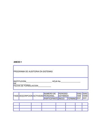 ANEXO 1

PROGRAMA DE AUDITORIA EN SISTEMAS

INSTITUCION________________________ HOJA No.__________________
DE_____________
FECHA DE FORMULACION____________

NUMERO DE PERIODO
DIAS DIAS
ESTIMADO
FASE DESCRIPCION ACTIVIDAD PERSONAL
HAB HOM.
EST. EST.
PARTICIPANTE INICIO
TERMINO

 