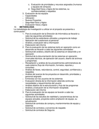 c. Evaluación de prioridades y recursos asignados (humanos
y equipos de cómputo)
d. Seguridad física y lógica de los sistemas, su
confidencialidad y respaldos
3. Evaluación de los equipos
o Capacidades
o Utilización
o Nuevos Proyectos
o Seguridad física y lógica
o Evaluación física y lógica
IV. METODOLOGIA
La metodología de investigación a utilizar en el proyecto se presenta a
continuación:
1. Para la evaluación de la Dirección de Informática se llevarán a
cabo las siguientes actividades:
o Solicitud de los estándares utilizados y programa de trabajo
o Aplicación del cuestionario al personal
o Análisis y evaluación del a información
o Elaboración del informe
2. Para la evaluación de los sistemas tanto en operación como en
desarrollo se llevarán a cabo las siguientes actividades:
o Solicitud del análisis y diseño del os sistemas en desarrollo y en
operación
o Solicitud de la documentación de los sistemas en operación
(manuales técnicos, de operación del usuario, diseño de archivos
y programas)
o Recopilación y análisis de los procedimientos administrativos de
cada sistema (flujo de información, formatos, reportes y
consultas)
o Análisis de llaves, redundancia, control, seguridad, confidencial y
respaldos
o Análisis del avance de los proyectos en desarrollo, prioridades y
personal asignado
o Entrevista con los usuarios de los sistemas
o Evaluación directa de la información obtenida contra las
necesidades y requerimientos del usuario
o Análisis objetivo de la estructuración y flujo de los programas
o Análisis y evaluación de la información recopilada
o Elaboración del informe
3. Para la evaluación de los equipos se levarán a cabo las
siguientes actividades:
o Solicitud de los estudios de viabilidad y características de los
equipos actuales, proyectos sobre ampliación de equipo, su
actualización
o Solicitud de contratos de compra y mantenimientos de equipo y
sistemas
o Solicitud de contratos y convenios de respaldo
o Solicitud de contratos de Seguros

 