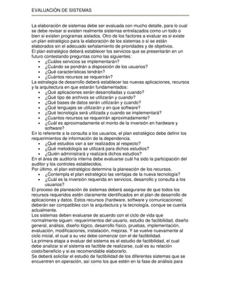 EVALUACIÓN DE SISTEMAS
La elaboración de sistemas debe ser evaluada con mucho detalle, para lo cual
se debe revisar si existen realmente sistemas entrelazados como un todo o
bien si existen programas aislados. Otro de los factores a evaluar es si existe
un plan estratégico para la elaboración de los sistemas o si se están
elaborados sin el adecuado señalamiento de prioridades y de objetivos.
El plan estratégico deberá establecer los servicios que se presentarán en un
futuro contestando preguntas como las siguientes:
• ¿Cuáles servicios se implementarán?
• ¿Cuándo se pondrán a disposición de los usuarios?
• ¿Qué características tendrán?
• ¿Cuántos recursos se requerirán?
La estrategia de desarrollo deberá establecer las nuevas aplicaciones, recursos
y la arquitectura en que estarán fundamentados:
• ¿Qué aplicaciones serán desarrolladas y cuando?
• ¿Qué tipo de archivos se utilizarán y cuando?
• ¿Qué bases de datos serán utilizarán y cuando?
• ¿Qué lenguajes se utilizarán y en que software?
• ¿Qué tecnología será utilizada y cuando se implementará?
• ¿Cuantos recursos se requerirán aproximadamente?
• ¿Cuál es aproximadamente el monto de la inversión en hardware y
software?
En lo referente a la consulta a los usuarios, el plan estratégico debe definir los
requerimientos de información de la dependencia.
• ¿Qué estudios van a ser realizados al respecto?
• ¿Qué metodología se utilizará para dichos estudios?
• ¿Quién administrará y realizará dichos estudios?
En el área de auditoría interna debe evaluarse cuál ha sido la participación del
auditor y los controles establecidos.
Por último, el plan estratégico determina la planeación de los recursos.
• ¿Contempla el plan estratégico las ventajas de la nueva tecnología?
• ¿Cuál es la inversión requerida en servicios, desarrollo y consulta a los
usuarios?
El proceso de planeación de sistemas deberá asegurarse de que todos los
recursos requeridos estén claramente identificados en el plan de desarrollo de
aplicaciones y datos. Estos recursos (hardware, software y comunicaciones)
deberán ser compatibles con la arquitectura y la tecnología, conque se cuenta
actualmente.
Los sistemas deben evaluarse de acuerdo con el ciclo de vida que
normalmente siguen: requerimientos del usuario, estudio de factibilidad, diseño
general, análisis, diseño lógico, desarrollo físico, pruebas, implementación,
evaluación, modificaciones, instalación, mejoras. Y se vuelve nuevamente al
ciclo inicial, el cual a su vez debe comenzar con el de factibilidad.
La primera etapa a evaluar del sistema es el estudio de factibilidad, el cual
debe analizar si el sistema es factible de realizarse, cuál es su relación
costo/beneficio y si es recomendable elaborarlo.
Se deberá solicitar el estudio de factibilidad de los diferentes sistemas que se
encuentren en operación, así como los que estén en la fase de análisis para

 