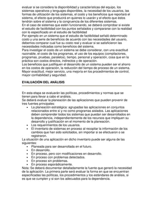 evaluar si se considera la disponibilidad y características del equipo, los
sistemas operativos y lenguajes disponibles, la necesidad de los usuarios, las
formas de utilización de los sistemas, el costo y los beneficios que reportará el
sistema, el efecto que producirá en quienes lo usarán y el efecto que éstos
tendrán sobre el sistema y la congruencia de los diferentes sistemas.
En el caso de sistemas que estén funcionando, se deberá comprobar si existe
el estudio de factibilidad con los puntos señalados y compararse con la realidad
con lo especificado en el estudio de factibilidad
Por ejemplo en un sistema que el estudio de factibilidad señaló determinado
costo y una serie de beneficios de acuerdo con las necesidades del usuario,
debemos comparar cual fue su costo real y evaluar si se satisficieron las
necesidades indicadas como beneficios del sistema.
Para investigar el costo de un sistema se debe considerar, con una exactitud
razonable, el costo de los programas, el uso de los equipos (compilaciones,
programas, pruebas, paralelos), tiempo, personal y operación, cosa que en la
práctica son costos directos, indirectos y de operación.
Los beneficios que justifiquen el desarrollo de un sistema pueden ser el ahorro
en los costos de operación, la reducción del tiempo de proceso de un sistema.
Mayor exactitud, mejor servicio, una mejoría en los procedimientos de control,
mayor confiabilidad y seguridad.
EVALUACIÓN DEL ANÁLISIS
En esta etapa se evaluarán las políticas, procedimientos y normas que se
tienen para llevar a cabo el análisis.
Se deberá evaluar la planeación de las aplicaciones que pueden provenir de
tres fuentes principales:
• La planeación estratégica: agrupadas las aplicaciones en conjuntos
relacionados entre sí y no como programas aislados. Las aplicaciones
deben comprender todos los sistemas que puedan ser desarrollados en
la dependencia, independientemente de los recursos que impliquen su
desarrollo y justificación en el momento de la planeación.
• Los requerimientos de los usuarios.
• El inventario de sistemas en proceso al recopilar la información de los
cambios que han sido solicitados, sin importar si se efectuaron o se
registraron.
La situación de una aplicación en dicho inventario puede ser alguna de las
siguientes:
• Planeada para ser desarrollada en el futuro.
• En desarrollo.
• En proceso, pero con modificaciones en desarrollo.
• En proceso con problemas detectados.
• En proceso sin problemas.
• En proceso esporádicamente.
Nota: Se deberá documentar detalladamente la fuente que generó la necesidad
de la aplicación. La primera parte será evaluar la forma en que se encuentran
especificadas las políticas, los procedimientos y los estándares de análisis, si
es que se cumplen y si son los adecuados para la dependencia.

 
