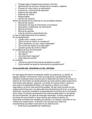 Proceso lógico necesario para producir informes.
Identificación de archivos, tamaño de los campos y registros.
Proceso en línea o lote y su justificación.
Frecuencia y volúmenes de operación.
Sistemas de seguridad.
Sistemas de control.
Responsables.
Número de usuarios.
Dentro del estudio de los sistemas en uso se deberá solicitar:
• Manual del usuario.
• Descripción de flujo de información y/o procesos.
• Descripción y distribución de información.
• Manual de formas.
• Manual de reportes.
• Lista de archivos y especificaciones.
Lo que se debe determinar en el sistema:
En el procedimiento:
• ¿Quién hace, cuando y como?
• ¿Qué formas se utilizan en el sistema?
• ¿Son necesarias, se usan, están duplicadas?
• ¿El número de copias es el adecuado?
• ¿Existen puntos de control o faltan?
En la gráfica de flujo de información:
• ¿Es fácil de usar?
• ¿Es lógica?
• ¿Se encontraron lagunas?
• ¿Hay faltas de control?
En el diseño:
• ¿Cómo se usará la herramienta de diseño si existe?
• ¿Qué también se ajusta la herramienta al procedimiento?
•
•
•
•
•
•
•
•

EVALUACIÓN DEL DESARROLLO DEL SISTEMA
En esta etapa del sistema se deberán auditar los programas, su diseño, el
leguaje utilizado, interconexión entre los programas y características del
hardware empleado (total o parcial) para el desarrollo del sistema.Al evaluar un
sistema de información se tendrá presente que todo sistema debe proporcionar
información para planear, organizar y controlar de manera eficaz y oportuna,
para reducir la duplicidad de datos y de reportes y obtener una mayor
seguridad en la forma más económica posible. De ese modo contará con los
mejores elementos para una adecuada toma de decisiones.Al tener un proceso
distribuido, es preciso considerar la seguridad del movimiento de la información
entre nodos. El proceso de planeación de sistemas debe definir la red óptima
de comunicaciones, los tipos de mensajes requeridos, el trafico esperado en
las líneas de comunicación y otros factores que afectan el diseño. Es
importante considerar las variables que afectan a un sistema: ubicación en los
niveles de la organización, el tamaño y los recursos que utiliza.Las
características que deben evaluarse en los sistemas son:
• Dinámicos (susceptibles de modificarse).

 
