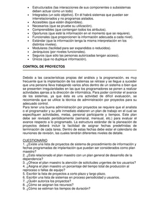 •
•
•
•
•
•
•
•
•
•
•
•

Estructurados (las interacciones de sus componentes o subsistemas
deben actuar como un todo)
Integrados (un solo objetivo). En él habrá sistemas que puedan ser
interrelacionados y no programas aislados.
Accesibles (que estén disponibles).
Necesarios (que se pruebe su utilización).
Comprensibles (que contengan todos los atributos).
Oportunos (que esté la información en el momento que se requiere).
Funcionales (que proporcionen la información adecuada a cada nivel).
Estándar (que la información tenga la misma interpretación en los
distintos niveles).
Modulares (facilidad para ser expandidos o reducidos).
Jerárquicos (por niveles funcionales).
Seguros (que sólo las personas autorizadas tengan acceso).
Únicos (que no duplique información).

CONTROL DE PROYECTOS
Debido a las características propias del análisis y la programación, es muy
frecuente que la implantación de los sistemas se retrase y se llegue a suceder
que una persona lleva trabajando varios años dentro de un sistema o bien que
se presenten irregularidades en las que los programadores se ponen a realizar
actividades ajenas a la dirección de informática. Para poder controlar el avance
de los sistemas, ya que ésta es una actividad de difícil evaluación, se
recomienda que se utilice la técnica de administración por proyectos para su
adecuado control.
Para tener una buena administración por proyectos se requiere que el analista
o el programador y su jefe inmediato elaboren un plan de trabajo en el cual se
especifiquen actividades, metas, personal participante y tiempos. Este plan
debe ser revisado periódicamente (semanal, mensual, etc.) para evaluar el
avance respecto a lo programado. La estructura estándar de la planeación de
proyectos deberá incluir la facilidad de asignar fechas predefinidas de
terminación de cada tarea. Dentro de estas fechas debe estar el calendario de
reuniones de revisión, las cuales tendrán diferentes niveles de detalle.
CUESTIONARIO
1. ¿Existe una lista de proyectos de sistema de procedimiento de información y
fechas programadas de implantación que puedan ser considerados como plan
maestro?
2. ¿Está relacionado el plan maestro con un plan general de desarrollo de la
dependencia?
3. ¿Ofrece el plan maestro la atención de solicitudes urgentes de los usuarios?
4. ¿Asigna el plan maestro un porcentaje del tiempo total de producción al
reproceso o fallas de equipo?
5. Escribir la lista de proyectos a corto plazo y largo plazo.
6. Escribir una lista de sistemas en proceso periodicidad y usuarios.
7. ¿Quién autoriza los proyectos?
8. ¿Cómo se asignan los recursos?
9. ¿Cómo se estiman los tiempos de duración?

 