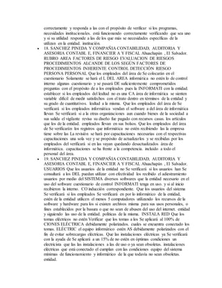 correctamente y responda a las con el propósito de verificar si los programas,
necesidades institucionales. está funcionando correctamente verificando que sea uno
y si su utilidad responde a las de los que más se necesidades específicas de la
utilizan en la entidad. institución.
 18. SANCHEZ PINEDA Y COMPAÑIA CONTABILIDAD, AUDITORIA Y
ASESORIA CONTABL E, FINANCIER A Y FISCAL Ahuachapán , El Salvador.
RUBRO AREA FACTORES DE RIESGO EVALUACION DE RIESGOS
PROCEDIMIENTOS ALCANDE DE LOS SEGÚN FACTORES DE
PROCEDIMIENTOS INHERENTE CONTROL DETECCIÓN RIESGO
PERSONA PERSONAL Que los empleados del área de Se colocarán en el
cuestionario Solamente se hará el L DEL AREA informática no estén lo de control
interno algunas cuestionario y se pasará DE suficientemente comprometidos
preguntas con el propósito de a los empleados pues la INFORMATI con la entidad.
establecer si los empleados del lealtad no es una CA área de informática se sienten
variable difícil de medir satisfechos con el trato dentro en términos de la entidad y
su grado de cuantitativos. lealtad a la misma. Que los empleados del área de Se
verificará si los empleados informática vendan el software a del área de informática
llevan Se verificará si a la otras organizaciones aun cuando bienes de la sociedad a
sus salida el vigilante revisa su diseño fue pagado con recursos casas. los artículos
que los de la entidad. empleados llevan en sus bolsos. Que los empleados del área
de Se verificarán los registros que informática no estén recibiendo las la empresa
tiene sobre las La revisión se hará por capacitaciones necesarias con el respectivas
capacitaciones una sola vez y se propósito de actualizarlos y se recibidas por los
empleados del verificará si en las vayan quedando desactualizados área de
informática. capacitaciones se ha frente a la competencia. incluido a todo el
personal del área.
 19. SANCHEZ PINEDA Y COMPAÑIA CONTABILIDAD, AUDITORIA Y
ASESORIA CONTABL E, FINANCIER A Y FISCAL Ahuachapán , El Salvador.
USUARIOS Que los usuarios de la entidad no Se verificará si los usuarios han Se
consultará a los DEL puedan utilizar con efectividad los recibido el adiestramiento
usuarios por medio del SISTEMA diversos softwares que la entidad necesario en el
uso del software cuestionario de control INFORMATI tenga en uso. y si al inicio
recibieron la interno. CO inducción correspondiente. Que los usuarios del sistema
Se verificará si los empleados Se verificará en por lo informático de la entidad,
estén de la entidad utilicen el menos 5 computadores utilizando los recursos de la
software y hardware para los si existen archivos misma para sus usos personales, o
fines establecidos por la basura o que no sean de abusen del uso del internet. entidad
y siguiendo las uso de la entidad. políticas de la misma. INSTALA RED Que los
tomas eléctricos no estén Verificar que los tomas a los Se aplicará al 100% de
CIONES ELÉCTRICA debidamente polarizados. cuales se encuentra conectado los
tomas. ELÉCTRIC el equipo informático estén AS debidamente polarizados con el
fin de evitar sobrecargas eléctricas. Que las instalaciones eléctricas ya Se verificará
con la ayuda de Se aplicará a un 15% de no estén en óptimas condiciones un
electricista que las las instalaciones a las de uso o ya sean obsoletas. instalaciones
eléctricas que está conectado el cumplan con las condiciones equipo del sistema
mínimas de funcionamiento y informático de la que todavía no sean obsoletas.
entidad.
 