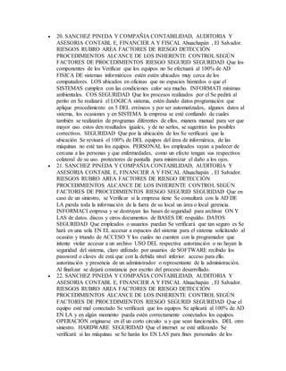  20. SANCHEZ PINEDA Y COMPAÑIA CONTABILIDAD, AUDITORIA Y
ASESORIA CONTABL E, FINANCIER A Y FISCAL Ahuachapán , El Salvador.
RIESGOS RUBRO AREA FACTORES DE RIESGO DETECCIÓN
PROCEDIMIENTOS ALCANCE DE LOS INHERENTE CONTROL SEGÚN
FACTORES DE PROCEDIMIENTOS RIESGO SEGURID SEGURIDAD Que los
componentes de los Verificar que los equipos no Se efectuará al 100% de AD
FISICA DE sistemas informáticos estén estén ubicados muy cerca de los
computadores. LOS ubicados en oficinas que no espacios húmedos o que el
SISTEMAS cumplen con las condiciones calor sea mucho. INFORMATI mínimas
ambientales. COS SEGURIDAD Que los procesos realizados por el Se pedirá al
perito en Se realizará el LOGICA sistema, estén dando datos programación que
aplique procedimiento en 5 DEL erróneos y por ser automatizados, algunos datos al
sistema, los ocasiones y en SISTEMA la empresa se esté confiando de cuales
también se realizarán de programas diferentes de ellos. manera manual para ver que
mayor uso. estos den resultados iguales, y de no serlos, se sugerirán los posibles
correctivos. SEGURIDAD Que por la ubicación de los Se verificará que la
ubicación Se revisará el 100% de DEL equipos del área de informática, de las
máquinas no esté tan los equipos. PERSONAL los empleados vayan a padecer de
cercana a las personas y que enfermedades, como un efecto tengan sus respectivos
colateral de su uso. protectores de pantalla para minimizar el daño a los ojos.
 21. SANCHEZ PINEDA Y COMPAÑIA CONTABILIDAD, AUDITORIA Y
ASESORIA CONTABL E, FINANCIER A Y FISCAL Ahuachapán , El Salvador.
RIESGOS RUBRO AREA FACTORES DE RIESGO DETECCIÓN
PROCEDIMIENTOS ALCANCE DE LOS INHERENTE CONTROL SEGÚN
FACTORES DE PROCEDIMIENTOS RIESGO SEGURID SEGURIDAD Que en
caso de un siniestro, se Verificar si la empresa tiene Se consultará con la AD DE
LA pierda toda la información de la fuera de su local un área o local gerencia.
INFORMACI empresa y se destruyan las bases de seguridad para archivar ON Y
LAS de datos. discos y otros documentos de BASES DE respaldo. DATOS
SEGURIDAD Que empleados o usuarios puedan Se verificará que tan seguro es Se
hará en una sola EN EL accesar a espacios del sistema para el sistema solicitando al
ocasión y trtando de ACCESO Y los cuales no cuenten con la programador que
intente violar accesar a un archivo USO DEL respectiva autorización o no hayan la
seguridad del sistema, claro utilizado por usuarios de SOFTWARE recibido los
password o claves de está que con la debida nivel inferior. acceso para ello.
autorización y presencia de un administrador o representante de la administración.
Al finalizar se dejará constancia por escrito del proceso desarrollado.
 22. SANCHEZ PINEDA Y COMPAÑIA CONTABILIDAD, AUDITORIA Y
ASESORIA CONTABL E, FINANCIER A Y FISCAL Ahuachapán , El Salvador.
RIESGOS RUBRO AREA FACTORES DE RIESGO DETECCIÓN
PROCEDIMIENTOS ALCANCE DE LOS INHERENTE CONTROL SEGÚN
FACTORES DE PROCEDIMIENTOS RIESGO SEGURID SEGURIDAD Que el
equipo esté mal conectado Se verificará que los equipos Se aplicará al 100% de AD
EN LA y en algún momento pueda estén correctamente conectados los equipos.
OPERACIÓN originarse en él un corto circuito u y que sean funcionales. DEL otro
siniestro. HARDWARE SEGURIDAD Que el internet se esté utilizando Se
verificará si las máquinas se Se harán los EN LAS para fines personales de los
 
