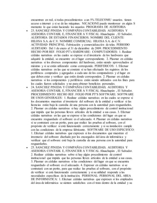 encuentran en red, si todas procedimientos a un 5% TELECOMU usuarios. tienen
acceso a internet y si se de las máquinas. NICACIONE puede monitorear en algún S
momento lo que están haciendo los usuarios PROGRAMA DE AUDITORIA
 23. SANCHEZ PINEDA Y COMPAÑIA CONTABILIDAD, AUDITORIA Y
ASESORIA CONTABL E, FINANCIER A Y FISCAL Ahuachapán , El Salvador.
AUDITORIA DE ESTADOS FINANCIEROS. NOMBRE DEL CLIENTE:
HILOSA S.A. de C.V. NOMBRE COMERCIAL: HILOSA S.A. de C.V.
ACTIVIDAD PRINCIPAL: Fabricación y comercialización de telas. PERIODO
AUDITADO: Del 1 de enero al 31 de diciembre de 2009. PROCEDIMIENTO
HECHO POR REF. FOLIO PT’s HARDWARE: COMPUTADORES: 1. Realizar
cédulas narrativas en las cuales se exprese si el inventario de los hardwares que
adquirió la entidad, se encuentre en el lugar correspondiente. 2. Plasmar en cédulas
narrativas si los diversos componentes del hardware, están siendo aprovechados al
máximo y si se están utilizando como corresponde. PERIFERICOS: 1. Efectuar
cédulas narrativas en las que se constate si se han efectuado los registros de los
periféricos comprados y agregados a cada uno de los computadores y el lugar en
que deben estar y verificar que estén donde corresponden. 2. Plasmar en cédulas
narrativas si los componentes y periféricos están siendo utilizados con los fines para
los cuales fueron solicitados y no para obtener beneficios personales.
 24. SANCHEZ PINEDA Y COMPAÑIA CONTABILIDAD, AUDITORIA Y
ASESORIA CONTABL E, FINANCIER A Y FISCAL Ahuachapán , El Salvador.
PROCEDIMIENTO HECHO REF. FOLIO POR PT’S SOFTWARE: SOFTWARE
DE USOS GENERALES: 1. Realizar cédulas narrativas en las cuales se exprese si
los documentos muestran el inventario del software de la entidad y verificar si las
licencias están bajo la custodia de una persona con la autoridad para resguardarlos.
2. Plasmar en cédulas narrativas si hay algún procedimiento de control institucional
que impida que las personas lleven artículos de la entidad a sus casas. 3. Efectuar
cédulas narrativas en las que se exprese si las condiciones del lugar en que se
encuentra resguardado el software es el adecuado. 4. Plasmar en cédulas narrativas
si se contratará con un perito, para que realice las pruebas al software, con el
propósito de verificar si está funcionando correctamente y si su instalación cumple
con las condiciones de la empresa fabricante. SOFTWARE DE USO ESPECIFICO:
1. Efectuar cédulas narrativas que expresen si los documentos que muestran el
inventario del software diseñado por los encargados del área de informática y
verificar que el software esté bajo la custodia de una persona con la autoridad para
resguardarlos.
 25. SANCHEZ PINEDA Y COMPAÑIA CONTABILIDAD, AUDITORIA Y
ASESORIA CONTABL E, FINANCIER A Y FISCAL Ahuachapán , El Salvador.
2. Realizar cédulas narrativas sobre si hay algún procedimiento de control
institucional que impida que las personas lleven artículos de la entidad a sus casas.
3. Plasmar en cédulas narrativas si las condiciones del lugar en que se encuentra
resguardado el software es el adecuado. 4. Expresar en cédulas narrativas si se
contratará con un perito, para que realice las pruebas al software, con el propósito
de verificar si está funcionando correctamente y si su utilidad responde a las
necesidades específicas de la institución. PERSONAL: PERSONAL DEL AREA
DE INFORMATICA: 1. Efectuar cédulas narrativas que expresen si los empleados
del área de informática se sienten satisfechos con el trato dentro de la entidad y su
 