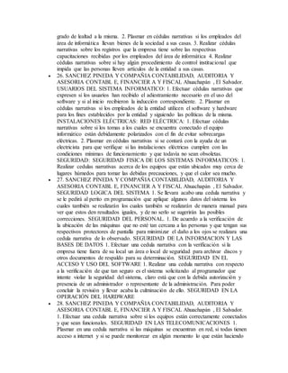 grado de lealtad a la misma. 2. Plasmar en cédulas narrativas si los empleados del
área de informática llevan bienes de la sociedad a sus casas. 3. Realizar cédulas
narrativas sobre los registros que la empresa tiene sobre las respectivas
capacitaciones recibidas por los empleados del área de informática 4. Realizar
cédulas narrativas sobre si hay algún procedimiento de control institucional que
impida que las personas lleven artículos de la entidad a sus casas.
 26. SANCHEZ PINEDA Y COMPAÑIA CONTABILIDAD, AUDITORIA Y
ASESORIA CONTABL E, FINANCIER A Y FISCAL Ahuachapán , El Salvador.
USUARIOS DEL SISTEMA INFORMATICO: 1. Efectuar cédulas narrativas que
expresen si los usuarios han recibido el adiestramiento necesario en el uso del
software y si al inicio recibieron la inducción correspondiente. 2. Plasmar en
cédulas narrativas si los empleados de la entidad utilicen el software y hardware
para los fines establecidos por la entidad y siguiendo las políticas de la misma.
INSTALACIONES ELÉCTRICAS: RED ELÉCTRICA: 1. Efectuar cédulas
narrativas sobre si los tomas a los cuales se encuentra conectado el equipo
informático están debidamente polarizados con el fin de evitar sobrecargas
eléctricas. 2. Plasmar en cédulas narrativas si se contará con la ayuda de un
electricista para que verifique si las instalaciones eléctricas cumplen con las
condiciones mínimas de funcionamiento y que todavía no sean obsoletas.
SEGURIDAD: SEGURIDAD FISICA DE LOS SISTEMAS INFORMATICOS: 1.
Realizar cedulas narrativas acerca de los equipos que están ubicados muy cerca de
lugares húmedos para tomar las debidas precauciones, y que el calor sea mucho.
 27. SANCHEZ PINEDA Y COMPAÑIA CONTABILIDAD, AUDITORIA Y
ASESORIA CONTABL E, FINANCIER A Y FISCAL Ahuachapán , El Salvador.
SEGURIDAD LOGICA DEL SISTEMA 1. Se llevara acabo una cedula narrativa y
se le pedirá al perito en programación que aplique algunos datos del sistema los
cuales también se realizarán los cuales también se realizarán de manera manual para
ver que estos den resultados iguales, y de no serlo se sugerirán las posibles
correcciones. SEGURIDAD DEL PERSONAL. 1. De acuerdo a la verificación de
la ubicación de las máquinas que no esté tan cercana a las personas y que tengan sus
respectivos protectores de pantalla para minimizar el daño a los ojos se realizara una
cedula narrativa de lo observado. SEGURIDAD DE LA INFORMACION Y LAS
BASES DE DATOS 1. Efectuar una cedula narrativa con la verificación si la
empresa tiene fuera de su local un área o local de seguridad para archivar discos y
otros documentos de respaldo para su determinación. SEGURIDAD EN EL
ACCESO Y USO DEL SOFTWARE 1. Realizar una cedula narrativa con respecto
a la verificación de que tan seguro es el sistema solicitando al programador que
intente violar la seguridad del sistema, claro está que con la debida autorización y
presencia de un administrador o representante de la administración. Para poder
concluir la revisión y llevar acaba la culminación de ello. SEGURIDAD EN LA
OPERACIÓN DEL HARDWARE
 28. SANCHEZ PINEDA Y COMPAÑIA CONTABILIDAD, AUDITORIA Y
ASESORIA CONTABL E, FINANCIER A Y FISCAL Ahuachapán , El Salvador.
1. Efectuar una cedula narrativa sobre si los equipos están correctamente conectados
y que sean funcionales. SEGURIDAD EN LAS TELECOMUNICACIONES 1.
Plasmar en una cedula narrativa si las máquinas se encuentran en red, si todas tienen
acceso a internet y si se puede monitorear en algún momento lo que están haciendo
 