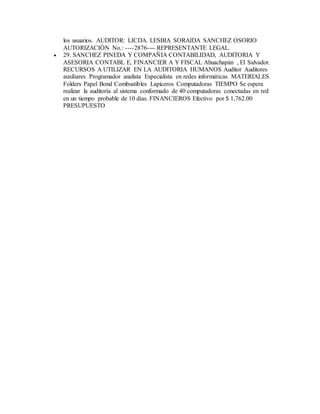 los usuarios. AUDITOR: LICDA. LESBIA SORAIDA SANCHEZ OSORIO
AUTORIZACIÓN No.: ----2876---- REPRESENTANTE LEGAL.
 29. SANCHEZ PINEDA Y COMPAÑIA CONTABILIDAD, AUDITORIA Y
ASESORIA CONTABL E, FINANCIER A Y FISCAL Ahuachapán , El Salvador.
RECURSOS A UTILIZAR EN LA AUDITORIA HUMANOS Auditor Auditores
auxiliares Programador analista Especialista en redes informáticas MATERIALES
Folders Papel Bond Combustibles Lapiceros Computadoras TIEMPO Se espera
realizar la auditoría al sistema conformado de 40 computadoras conectadas en red
en un tiempo probable de 10 días. FINANCIEROS Efectivo por $ 1,762.00
PRESUPUESTO
 