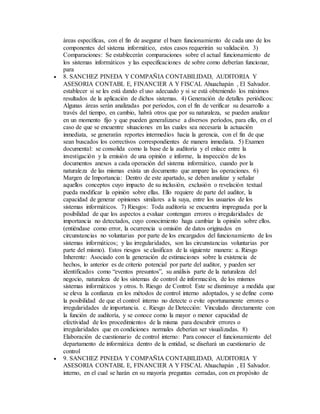 áreas específicas, con el fin de asegurar el buen funcionamiento de cada uno de los
componentes del sistema informático, estos casos requerirán su validación. 3)
Comparaciones: Se establecerán comparaciones sobre el actual funcionamiento de
los sistemas informáticos y las especificaciones de sobre como deberían funcionar,
para
 8. SANCHEZ PINEDA Y COMPAÑIA CONTABILIDAD, AUDITORIA Y
ASESORIA CONTABL E, FINANCIER A Y FISCAL Ahuachapán , El Salvador.
establecer si se les está dando el uso adecuado y si se está obteniendo los máximos
resultados de la aplicación de dichos sistemas. 4) Generación de detalles periódicos:
Algunas áreas serán analizadas por períodos, con el fin de verificar su desarrollo a
través del tiempo, en cambio, habrá otros que por su naturaleza, se pueden analizar
en un momento fijo y que pueden generalizarse a diversos períodos, para ello, en el
caso de que se encuentre situaciones en las cuales sea necesaria la actuación
inmediata, se generarán reportes intermedios hacia la gerencia, con el fin de que
sean buscados los correctivos correspondientes de manera inmediata. 5) Examen
documental: se consolida como la base de la auditoría y el enlace entre la
investigación y la emisión de una opinión e informe, la inspección de los
documentos anexos a cada operación del sistema informático, cuando por la
naturaleza de las mismas exista un documento que ampare las operaciones. 6)
Margen de Importancia: Dentro de este apartado, se deben analizar y señalar
aquellos conceptos cuyo impacto de su inclusión, exclusión o revelación textual
pueda modificar la opinión sobre ellas. Ello requiere de parte del auditor, la
capacidad de generar opiniones similares a la suya, entre los usuarios de los
sistemas informáticos. 7) Riesgos: Toda auditoría se encuentra impregnada por la
posibilidad de que los aspectos a evaluar contengan errores o irregularidades de
importancia no detectados, cuyo conocimiento haga cambiar la opinión sobre ellos.
(entiéndase como error, la ocurrencia u omisión de datos originados en
circunstancias no voluntarias por parte de los encargados del funcionamiento de los
sistemas informáticos; y las irregularidades, son las circunstancias voluntarias por
parte del mismo). Estos riesgos se clasifican de la siguiente manera: a. Riesgo
Inherente: Asociado con la generación de estimaciones sobre la existencia de
hechos, lo anterior es de criterio potencial por parte del auditor, y pueden ser
identificados como “eventos presuntos”, su análisis parte de la naturaleza del
negocio, naturaleza de los sistemas de control de información, de los mismos
sistemas informáticos y otros. b. Riesgo de Control: Este se disminuye a medida que
se eleva la confianza en los métodos de control interno adoptados, y se define como
la posibilidad de que el control interno no detecte o evite oportunamente errores o
irregularidades de importancia. c. Riesgo de Detección: Vinculado directamente con
la función de auditoría, y se conoce como la mayor o menor capacidad de
efectividad de los procedimientos de la misma para descubrir errores o
irregularidades que en condiciones normales deberían ser visualizadas. 8)
Elaboración de cuestionario de control interno: Para conocer el funcionamiento del
departamento de informática dentro de la entidad, se diseñará un cuestionario de
control
 9. SANCHEZ PINEDA Y COMPAÑIA CONTABILIDAD, AUDITORIA Y
ASESORIA CONTABL E, FINANCIER A Y FISCAL Ahuachapán , El Salvador.
interno, en el cual se harán en su mayoría preguntas cerradas, con en propósito de
 