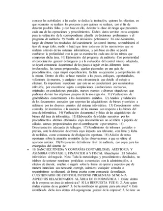 conocer las actividades a las cuales se dedica la institución, quienes las efectúan, en
que momento se realizan los procesos y por quienes se realizan, con el fin de
detectar posibles fallas y con base en ello, detectar la clase de riesgo que presenten
cada una de las operaciones y procedimientos. Dichos datos servirán en su conjunto
para la realización de la correspondiente planilla de decisiones preliminares y el
programa de auditoría. 9) Planilla de decisiones peliminares: En este documento,
luego de obtener los resultados del cuestionario de control interno, se establecerá el
tipo de riesgo (alto, medio o bajo) que tiene cada una de las operaciones que se
realizan a través de los sistemas informáticos, y con base en ellos se podrá
establecer la profundidad con la que se examinarán cada uno de los rubros que
componen dicha área. 10) Elaboración del programa de auditoría: Con posterioridad
al conocimiento general del negocio y a la evaluación del control interno adoptado,
se dejará constancia documental de los pasos a seguir en las diferentes áreas
involucradas, las tareas programadas, quedan plasmadas en una guía de
procedimientos, cuya mayor especificación, facilita su ejecución y comprobación de
la misma. Dentro de ellos se hace mención a los pasos, enfoques, oportunidades,
volúmenes de muestra, y cualquier otra circunstancia que detalle el trabajo a
efectuar. Es importante mencionar que este no se caracterizará por su naturaleza
inflexible, por encontrarse sujeto a ampliaciones o reducciones necesarias,
originadas en conclusiones parciales, nuevos eventos o diversas situaciones que
pudiesen desviar los objetivos propios de la investigación. 11) Verificación de
generalidades concernientes a los documentos emitidos. 12) Análisis y validación
de los documentos anexados que soportan las adquisiciones de bienes y servicios a
utilizarse por los diversos usuarios del sistema informático. 13) Conocimiento sobre
controles de inventarios o la ausencia de los mismos con respecto a los bienes del
área de informática. 14) Verificación documental y física de las adquisiciones de
bienes del área de informática. 15) Elaboración de cédulas narrativas por los
procedimientos alternos efectuados cuya documentación no se refiere a papeles de
cálculo, anexos proporcionados por el contribuyente o por terceros. 16)
Documentación adecuada de hallazgos. 17) Rendimiento de informes parciales o
previos, ante la detección de errores cuyo impacto sea relevante, con firma y fecha
de recibidos, como constancia de divulgación oportuna. 18) Adición de notas
oportunas sobre la atención u omisión de las observaciones a que se refiere el
apartado anterior. 19) Preparación del informe final de auditoría, con copia para los
encargados del sistema de
 10. SANCHEZ PINEDA Y COMPAÑIA CONTABILIDAD, AUDITORIA Y
ASESORIA CONTABL E, FINANCIER A Y FISCAL Ahuachapán , El Salvador.
informático del negocio. Nota: Toda la metodología y procedimientos detallados, no
inhiben de sostener reuniones periódicas o eventuales con la administración, a
efectos de discutir, ampliar o sugerir sobre la forma de operar y aspectos que de
manera inmediata sea necesario corregir, asimismo cualquier consulta o
requerimiento se efectuará de forma escrita como constancia de realizado.
CUESTIONARIO DE CONTROL INTERNO PREGUNTAS SI NO N/A
ASPECTOS RELACIONADOS AL ÁREA DE INFORMÁTICA. 1. Existe dentro
de la empresa un área de informática? SI LA RESPUESTA FUE SI: 2. Ante quien
rinden cuentas de su gestión? 3. Se ha nombrado un gerente para esta área? 4. Está
identificada dicha área dentro del organigrama general de la empresa? 5. Se tiene un
 