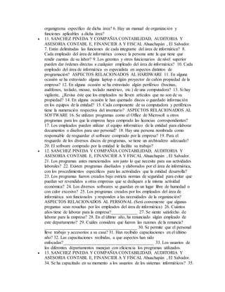 organigrama específico de dicha área? 6. Hay un manual de organización y
funciones aplicables a dicha área?
 11. SANCHEZ PINEDA Y COMPAÑIA CONTABILIDAD, AUDITORIA Y
ASESORIA CONTABL E, FINANCIER A Y FISCAL Ahuachapán , El Salvador.
7. Están delimitadas las funciones de cada integrante del área de informática? 8.
Cada empleado del área de informática conoce la persona ante la que tiene que
rendir cuentas de su labor? 9. Los gerentes y otros funcionarios de nivel superior
pueden dar órdenes directas a cualquier empleado del área de informática? 10. Cada
empleado del área de informática es especialista en aspectos distintos de
programación? ASPECTOS RELACIONADOS AL HARDWARE 11. En alguna
ocasión se ha extraviado alguna laptop o algún proyector de cañón propiedad de la
empresa? 12. En alguna ocasión se ha extraviado algún periférico (bocinas,
audífonos, teclado, mouse, teclado numérico, etc.) de una computadora? 13. Si hay
vigilante, ¿Revisa éste que los empleados no lleven artículos que no son de su
propiedad? 14. En alguna ocasión le han quemado discos o guardado información
en los equipos de la entidad? 15. Cada componente de su computadora y periféricos
tiene la numeración respectiva del inventario? ASPECTOS RELACIONADOS AL
SOFTWARE 16. Se utilizan programas como el Office de Microsoft u otros
programas para los que la empresa haya comprado las licencias correspondientes?
17. Los empleados pueden utilizar el equipo informático de la entidad para elaborar
documentos o diseños para uso personal? 18. Hay una persona nombrada como
responsable de resguardar el software comprado por la empresa? 19. Para el
resguardo de los diversos discos de programas, se tiene un archivadero adecuado?
20. El software comprado por la entidad le facilita su trabajo?
 12. SANCHEZ PINEDA Y COMPAÑIA CONTABILIDAD, AUDITORIA Y
ASESORIA CONTABL E, FINANCIER A Y FISCAL Ahuachapán , El Salvador.
21. Los programas antes mencionados son justo lo que necesita para sus actividades
laborales? 22. Existen programas diseñados y elaborados por el área de informática,
con los procedimientos específicos para las actividades que la entidad desarrolla?
23. Los programas fueron creados bajo estricta normas de seguridad para evitar que
puedan ser revendidos a otras empresas que se dediquen a la misma actividad
económica? 24. Los diversos softwares se guardan en un lugar libre de humedad o
con calor excesivo? 25. Los programas creados por los empleados del área de
informática son funcionales y responden a las necesidades de la organización?
ASPECTOS RELACIONADOS AL PERSONAL (Será conveniente que algunas
preguntas sean resueltas por los empleados del área de informática) 26. Cuántos
años tiene de laborar para la empresa?____________ 27. Se siente satisfecho de
laborar para la empresa? 28. En el último año, ha renunciado algún empleado de
este departamento? 29. Cuáles considera que fueron las razones de la renuncia?
__________________________________________ 30. Se permite que el personal
lleve trabajo y accesorios a su casa? 31. Han recibido capacitaciones en el último
año? 32. Las capacitaciones recibidas, a que aspectos han sido
enfocadas?_________________________________________ 33. Los usuarios de
los diferentes departamentos manejan con eficiencia los programas utilizados.
 13. SANCHEZ PINEDA Y COMPAÑIA CONTABILIDAD, AUDITORIA Y
ASESORIA CONTABL E, FINANCIER A Y FISCAL Ahuachapán , El Salvador.
34. Se ha capacitado en su momento a los usuarios de los sistemas informáticos? 35.
 