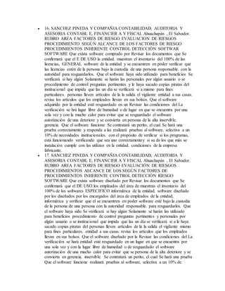  16. SANCHEZ PINEDA Y COMPAÑIA CONTABILIDAD, AUDITORIA Y
ASESORIA CONTABL E, FINANCIER A Y FISCAL Ahuachapán , El Salvador.
RUBRO AREA FACTORES DE RIESGO EVALUACION DE RIESGOS
PROCEDIMIENTO SEGÚN ALCANCE DE LOS FACTORES DE RIESGO
PROCEDIMIENTOS INHERENTE CONTROL DETECCIÓN SOFTWAR
SOFTWARE Que exista software comprado por Revisar los documentos que Se
confirmará que el E DE USO la entidad. muestran el inventario del 100% de las
licencias, GENERAL software de la entidad y se encuentren en poder verificar que
las licencias estén de la persona bajo la custodia de una persona responsable. con la
autoridad para resguardarlos. Que el software haya sido utilizado para beneficios Se
verificará si hay algún Solamente se harán las personales por algún usuario o se
procedimiento de control preguntas pertinentes y le haya sacado copias piratas del
institucional que impida que las un día se verificará si a mismo para fines
particulares. personas lleven artículos de la la salida el vigilante entidad a sus casas.
revisa los artículos que los empleados llevan en sus bolsos. Que el software
adquirido por la entidad esté resguardado en un Revisar las condiciones del La
verificación se hrá lugar libre de humedad o de lugar en que se encuentra por una
sola vez y con la mucho calor para evitar que se resguardado el software
autorización de una deteriore y se convierta en persona de la alta inservible.
gerencia. Que el software funcione Se contratará un perito, el cual Se hará una
prueba correctamente y responda a las realizará pruebas al software, selectiva a un
10% de necesidades institucionales. con el propósito de verificar si los programas,
está funcionando verificando que sea uno correctamentey si su de los que más se
instalación cumple con las utilizan en la entidad. condiciones de la empresa
fabricante.
 17. SANCHEZ PINEDA Y COMPAÑIA CONTABILIDAD, AUDITORIA Y
ASESORIA CONTABL E, FINANCIER A Y FISCAL Ahuachapán , El Salvador.
RUBRO AREA FACTORES DE RIESGO EVALUACIÓN DE RIESGOS
PROCEDIMIENTOS ALCANCE DE LOS SEGÚN FACTORES DE
PROCEDIMIENTOS INHERENTE CONTROL DETECCIÓN RIESGO
SOFTWARE Que exista software diseñado por Revisar los documentos que Se
confirmará que el DE USO los empleados del área de muestran el inventario del
100% de los softwares ESPECIFICO informática de la entidad. software diseñado
por los diseñados por los encargados del área de empleados de la entidad,
informática y verificar que el se encuentren en poder software esté bajo la custodia
de la persona de una persona con la autoridad responsable. para resguardarlos. Que
el software haya sido Se verificará si hay algún Solamente se harán las utilizado
para beneficios procedimiento de control preguntas pertinentes y personales por
algún usuario o se institucional que impida que las un día se verificará si a le haya
sacado copias piratas del personas lleven artículos de la la salida el vigilante mismo
para fines particulares. entidad a sus casas. revisa los artículos que los empleados
llevan en sus bolsos. Que el software diseñado por la Revisar las condiciones del La
verificación se hará entidad esté resguardado en un lugar en que se encuentra por
una sola vez y con la lugar libre de humedad o de resguardado el software
autorización de una mucho calor para evitar que se persona de la alta deteriore y se
convierta en gerencia. inservible. Se contratará un perito, el cual Se hará una prueba
Que el software funcione realizará pruebas al software, selectiva a un 10% de
 