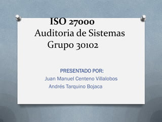 ISO 27000
Auditoria de Sistemas
Grupo 30102
PRESENTADO POR:
Juan Manuel Centeno Villalobos
Andrés Tarquino Bojaca
 
