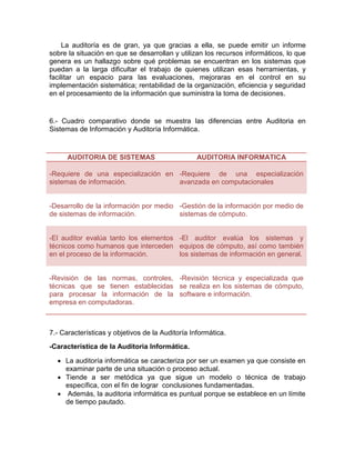 La auditoría es de gran, ya que gracias a ella, se puede emitir un informe
sobre la situación en que se desarrollan y utilizan los recursos informáticos, lo que
genera es un hallazgo sobre qué problemas se encuentran en los sistemas que
puedan a la larga dificultar el trabajo de quienes utilizan esas herramientas, y
facilitar un espacio para las evaluaciones, mejoraras en el control en su
implementación sistemática; rentabilidad de la organización, eficiencia y seguridad
en el procesamiento de la información que suministra la toma de decisiones.
6.- Cuadro comparativo donde se muestra las diferencias entre Auditoria en
Sistemas de Información y Auditoría Informática.
AUDITORIA DE SISTEMAS AUDITORIA INFORMATICA
-Requiere de una especialización en
sistemas de información.
-Requiere de una especialización
avanzada en computacionales
-Desarrollo de la información por medio
de sistemas de información.
-Gestión de la información por medio de
sistemas de cómputo.
-El auditor evalúa tanto los elementos
técnicos como humanos que interceden
en el proceso de la información.
-El auditor evalúa los sistemas y
equipos de cómputo, así como también
los sistemas de información en general.
-Revisión de las normas, controles,
técnicas que se tienen establecidas
para procesar la información de la
empresa en computadoras.
-Revisión técnica y especializada que
se realiza en los sistemas de cómputo,
software e información.
7.- Características y objetivos de la Auditoría Informática.
-Característica de la Auditoria Informática.
 La auditoría informática se caracteriza por ser un examen ya que consiste en
examinar parte de una situación o proceso actual.
 Tiende a ser metódica ya que sigue un modelo o técnica de trabajo
específica, con el fin de lograr conclusiones fundamentadas.
 Además, la auditoria informática es puntual porque se establece en un límite
de tiempo pautado.
 