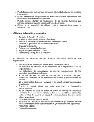  Puede llegar a ser interrumpida porque su objetividad vela por los servicios
informáticos.
 Es una observación independiente de todos los aspectos relacionados con
los sistemas informáticos de la empresa.
 Permite también atender las necesidades de los recursos humanos que
manejan esos sistemas y la organización que los emplea.
 Orienta a la necesidad de obtener nuevos sistemas informáticos o
actualizaciones.
-Objetivos de la Auditoria Informática.
 Controlar la función informática.
 Analizar la eficiencia del sistema informático.
 Verificar la implantación de la normativa de la organización.
 Examinar la gestión de los recursos informáticos.
 Organizar el personal.
 Elaborar una buena planificación.
 Regir los aspectos legales y costos.
 Desarrollar y salvaguardar el software.
8.- Síntomas de necesidad de una Auditoría Informática dentro de una
Organización.
 Descoordinación y desorganización dentro de la organización.
 No coinciden los objetivos de la Informática de la organización y de la
propia empresa.
 Los estándares de productividad se desvían sensiblemente de los
promedios obtenidos normalmente.
 No se atienden las peticiones de cambios de los usuarios. Ejemplos:
cambios de Software en los terminales de usuario o refrescamiento de
paneles.
 No se reparan los daños de Hardware ni se resuelven las incidencias por
largo tiempo.
 Cuando el usuario siente que está abandonado o desatendido
constantemente.
 No se cumplen en todos los casos los plazos de entrega de resultados
periódicos. Pequeñas desviaciones pueden causar importantes desajustes
en la actividad del usuario, en especial en los resultados de Aplicaciones
críticas y sensibles.
 Incremento desmesurado de costes.
 Necesidad de justificación de Inversiones Informáticas (la empresa no está
absolutamente convencida de tal necesidad y decide contrastar opiniones).
 Inseguridad Lógica.
 Poca confidencialidad.
 