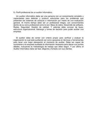 9.- Perfil profesional de un auditor Informático.
Un auditor informático debe ser una persona con un conocimiento completo y
capacidades para detectar y producir soluciones para los problemas que
presenten los sistemas de cómputo e información por medio de una evaluación
general. Al mismo tiempo debe ser un profesional integro, con conocimientos
dentro de su ramo profesional como lo son: Base de datos, Desarrollo de software,
Redes, Seguridad, Gestión de calidad. Y además debe conocer de leyes,
estructura organizacional, liderazgo y tomas de decisión para poder auditar una
empresa.
El auditor debe de contar con criterio propio para verificar y evaluar la
organización la cual está auditando así como apoyarse en técnicas y herramientas
para tener una mejor planeación al momento de auditar. Debe ser capaz de
suministrar a la empresa auditada la información necesaria para atacar sus puntos
débiles, incluyendo la metodología de trabajo que debe seguir. Y por último el
Auditor Informático debe ser leal, diligente y honesto con sus clientes.
 