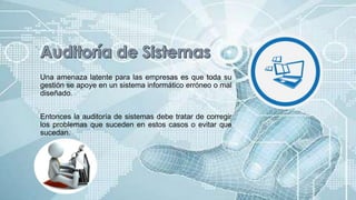 Una amenaza latente para las empresas es que toda su
gestión se apoye en un sistema informático erróneo o mal
diseñado.
Entonces la auditoría de sistemas debe tratar de corregir
los problemas que suceden en estos casos o evitar que
sucedan.
 