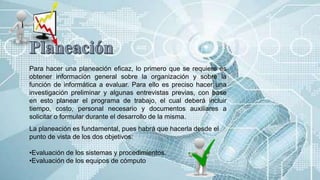 Para hacer una planeación eficaz, lo primero que se requiere es
obtener información general sobre la organización y sobre la
función de informática a evaluar. Para ello es preciso hacer una
investigación preliminar y algunas entrevistas previas, con base
en esto planear el programa de trabajo, el cual deberá incluir
tiempo, costo, personal necesario y documentos auxiliares a
solicitar o formular durante el desarrollo de la misma.
La planeación es fundamental, pues habrá que hacerla desde el
punto de vista de los dos objetivos:
•Evaluación de los sistemas y procedimientos.
•Evaluación de los equipos de cómputo
 