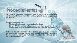 Se procede a recopilar, clasificar y evaluar evidencia de manera de
verificar si un Sistema Informático está cumpliendo con el resguardo de
los activos.
Por ejemplo evaluara si:
Mantiene la integridad y seguridad de los datos.
Si el RRHH cumple eficazmente con los objetivos de la
organización y utiliza eficientemente los recursos que ella posee.
Entonces el auditor informático debe estar al tanto de lo que sucede en
la organización, revisar e informar a la dirección o gerencia como están
funcionando los controles implantados y sobre la fiabilidad de la
información suministrada.
 