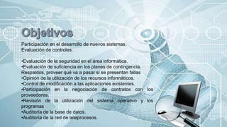 Participación en el desarrollo de nuevos sistemas.
Evaluación de controles.
•Evaluación de la seguridad en el área informática.
•Evaluación de suficiencia en los planes de contingencia.
Respaldos, proveer qué va a pasar si se presentan fallas
•Opinión de la utilización de los recursos informáticos.
•Control de modificación a las aplicaciones existentes.
•Participación en la negociación de contratos con los
proveedores.
•Revisión de la utilización del sistema operativo y los
programas
•Auditoría de la base de datos.
•Auditoría de la red de teleprocesos.
 
