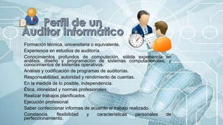 Formación técnica, universitaria o equivalente.
Experiencia en estudios de auditoría.
Conocimientos profundos de computación, sólida experiencia en
análisis, diseño y programación de sistemas computacionales, y
conocimientos de sistemas operativos.
Análisis y codificación de programas de auditorías.
Responsabilidad, autoridad y rendimiento de cuentas.
En la medida de lo posible, independencia.
Ética, idoneidad y normas profesionales.
Realizar trabajos planificados.
Ejecución profesional
Saber confeccionar informes de acuerdo al trabajo realizado.
Constancia, flexibilidad y características personales de
perfeccionamiento.
 