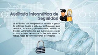 Es el estudio que comprende el análisis y gestión
de sistemas llevado a cabo por profesionales para
identificar, enumerar y posteriormente describir las
diversas vulnerabilidades que pudieran presentarse
en una revisión exhaustiva de las estaciones de
trabajo, redes de comunicaciones o servidores.
 