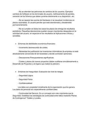 - No se atienden las peticiones de cambios de los usuarios. Ejemplos:
cambios de Software en los terminales de usuario, resfrecamiento de paneles,
variación de los ficheros que deben ponerse diariamente a su disposición, etc.
- No se reparan las averías de Hardware ni se resuelven incidencias en
plazos razonables. El usuario percibe que está abandonado y desatendido
permanentemente.
- No se cumplen en todos los casos los plazos de entrega de resultados
periódicos. Pequeñas desviaciones pueden causar importantes desajustes en la
actividad del usuario, en especial en los resultados de Aplicaciones críticas y
sensibles.
 Síntomas de debilidades económico-financiero:
- Incremento desmesurado de costes.
- Necesidad de justificación de Inversiones Informáticas (la empresa no está
absolutamente convencida de tal necesidad y decide contrastar opiniones).
- Desviaciones Presupuestarias significativas.
- Costes y plazos de nuevos proyectos (deben auditarse simultáneamente a
Desarrollo de Proyectos y al órgano que realizó la petición).
 Síntomas de Inseguridad: Evaluación de nivel de riesgos
- Seguridad Lógica
- Seguridad Física
- Confidencialidad
Los datos son propiedad inicialmente de la organización que los genera.
Los datos de personal son especialmente confidenciales
- Continuidad del Servicio. Es un concepto aún más importante que la
Seguridad. Establece las estrategias de continuidad entre fallos mediante Planes
de Contingencia* Totales y Locales.
 