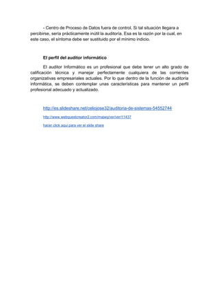 - Centro de Proceso de Datos fuera de control. Si tal situación llegara a
percibirse, sería prácticamente inútil la auditoría. Esa es la razón por la cual, en
este caso, el síntoma debe ser sustituido por el mínimo indicio.
El perfil del auditor informático
El auditor Informático es un profesional que debe tener un alto grado de
calificación técnica y manejar perfectamente cualquiera de las corrientes
organizativas empresariales actuales. Por lo que dentro de la función de auditoría
informática, se deben contemplar unas características para mantener un perfil
profesional adecuado y actualizado.
http://es.slideshare.net/celiojose32/auditoria-de-sistemas-54552744
http://www.webquestcreator2.com/majwq/ver/ver/11437
hacer click aqui para ver el slide share
 