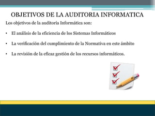 OBJETIVOS DE LA AUDITORIA INFORMATICA
Los objetivos de la auditoría Informática son:
• El análisis de la eficiencia de los Sistemas Informáticos
• La verificación del cumplimiento de la Normativa en este ámbito
• La revisión de la eficaz gestión de los recursos informáticos.
 