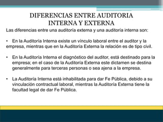 DIFERENCIAS ENTRE AUDITORIA
INTERNA Y EXTERNA
Las diferencias entre una auditoría externa y una auditoría interna son:
• En la Auditoría Interna existe un vínculo laboral entre el auditor y la
empresa, mientras que en la Auditoría Externa la relación es de tipo civil.
• En la Auditoría Interna el diagnóstico del auditor, está destinado para la
empresa; en el caso de la Auditoría Externa este dictamen se destina
generalmente para terceras personas o sea ajena a la empresa.
• La Auditoría Interna está inhabilitada para dar Fe Pública, debido a su
vinculación contractual laboral, mientras la Auditoría Externa tiene la
facultad legal de dar Fe Pública.
 