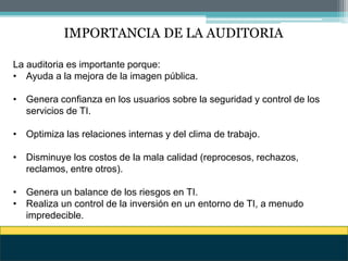 IMPORTANCIA DE LA AUDITORIA
La auditoria es importante porque:
• Ayuda a la mejora de la imagen pública.
• Genera confianza en los usuarios sobre la seguridad y control de los
servicios de TI.
• Optimiza las relaciones internas y del clima de trabajo.
• Disminuye los costos de la mala calidad (reprocesos, rechazos,
reclamos, entre otros).
• Genera un balance de los riesgos en TI.
• Realiza un control de la inversión en un entorno de TI, a menudo
impredecible.
 
