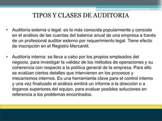 TIPOS Y CLASES DE AUDITORIA
• Auditoría externa o legal: es la más conocida popularmente y consiste
en el análisis de las cuentas del balance anual de una empresa a través
de un profesional auditor externo por requerimiento legal. Tiene efecto
de inscripción en el Registro Mercantil.
• Auditoría interna: se lleva a cabo por los propios empleados del
negocio, para investigar la validez de los métodos de operaciones y su
coherencia con respecto a la política general de la empresa. Para ello
se evalúan ciertos detalles que intervienen en los procesos y
mecanismos internos. Es una herramienta clave para el control interno
y una vez finalizado el análisis emitirá un informe a la dirección o a
órganos superiores del equipo, para evaluar posibles soluciones en
referencia a los problemas encontrados.
 
